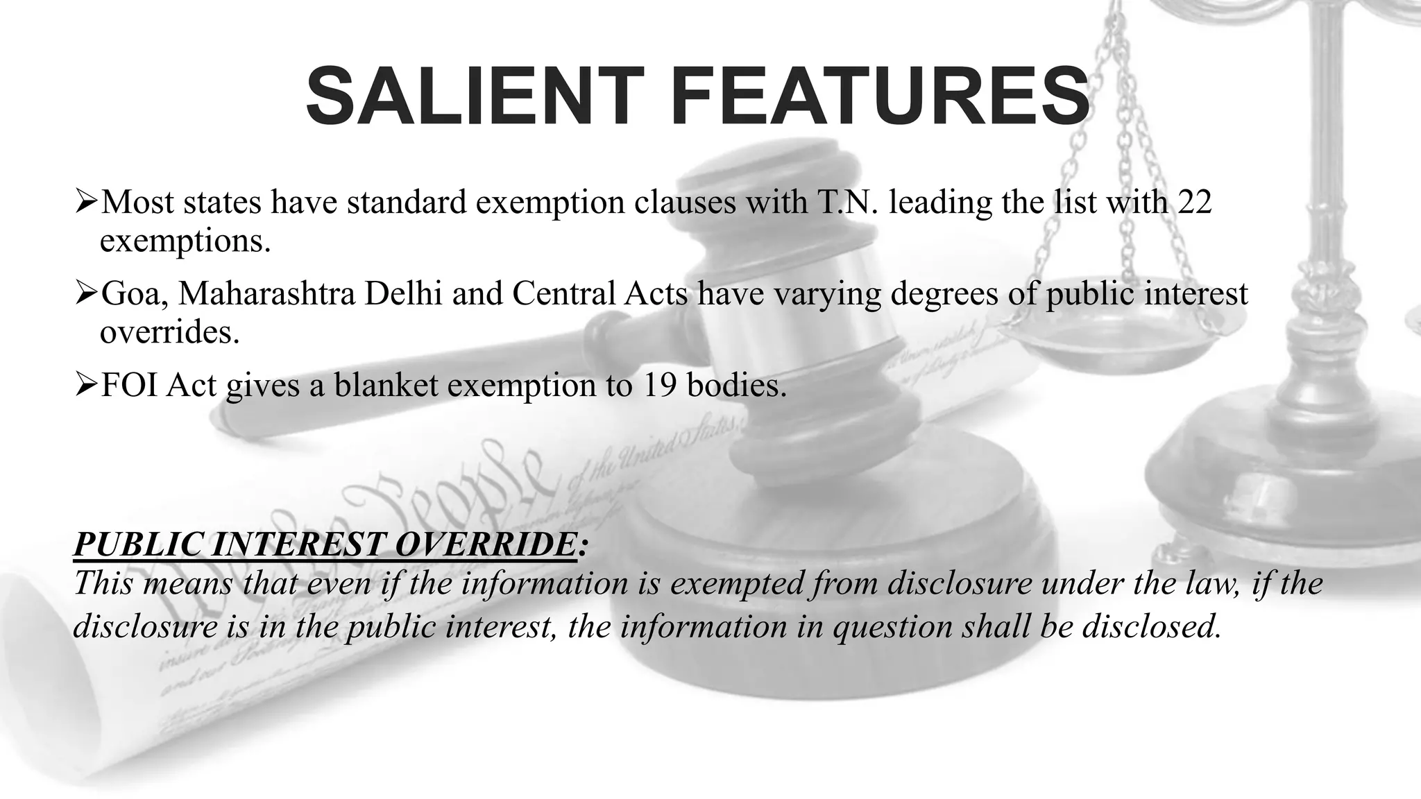 SALIENT FEATURES
Most states have standard exemption clauses with T.N. leading the list with 22
exemptions.
Goa, Maharashtra Delhi and Central Acts have varying degrees of public interest
overrides.
FOI Act gives a blanket exemption to 19 bodies.
PUBLIC INTEREST OVERRIDE:
This means that even if the information is exempted from disclosure under the law, if the
disclosure is in the public interest, the information in question shall be disclosed.
 