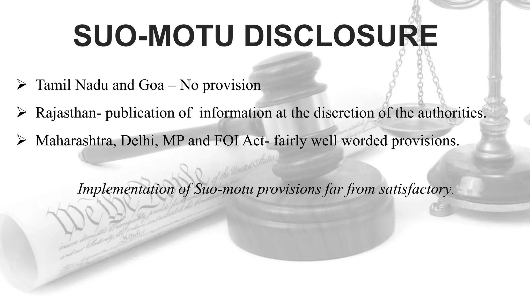 SUO-MOTU DISCLOSURE
 Tamil Nadu and Goa – No provision
 Rajasthan- publication of information at the discretion of the authorities.
 Maharashtra, Delhi, MP and FOI Act- fairly well worded provisions.
Implementation of Suo-motu provisions far from satisfactory.
 