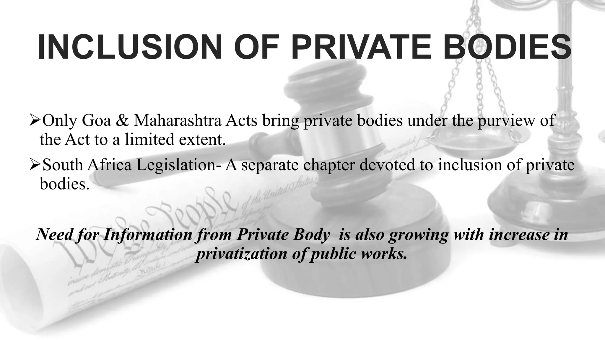 INCLUSION OF PRIVATE BODIES
Only Goa & Maharashtra Acts bring private bodies under the purview of
the Act to a limited extent.
South Africa Legislation- A separate chapter devoted to inclusion of private
bodies.
Need for Information from Private Body is also growing with increase in
privatization of public works.
 