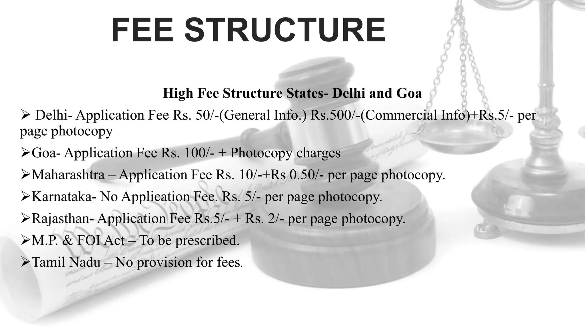 FEE STRUCTURE
High Fee Structure States- Delhi and Goa
 Delhi- Application Fee Rs. 50/-(General Info.) Rs.500/-(Commercial Info)+Rs.5/- per
page photocopy
Goa- Application Fee Rs. 100/- + Photocopy charges
Maharashtra – Application Fee Rs. 10/-+Rs 0.50/- per page photocopy.
Karnataka- No Application Fee. Rs. 5/- per page photocopy.
Rajasthan- Application Fee Rs.5/- + Rs. 2/- per page photocopy.
M.P. & FOI Act – To be prescribed.
Tamil Nadu – No provision for fees.
 