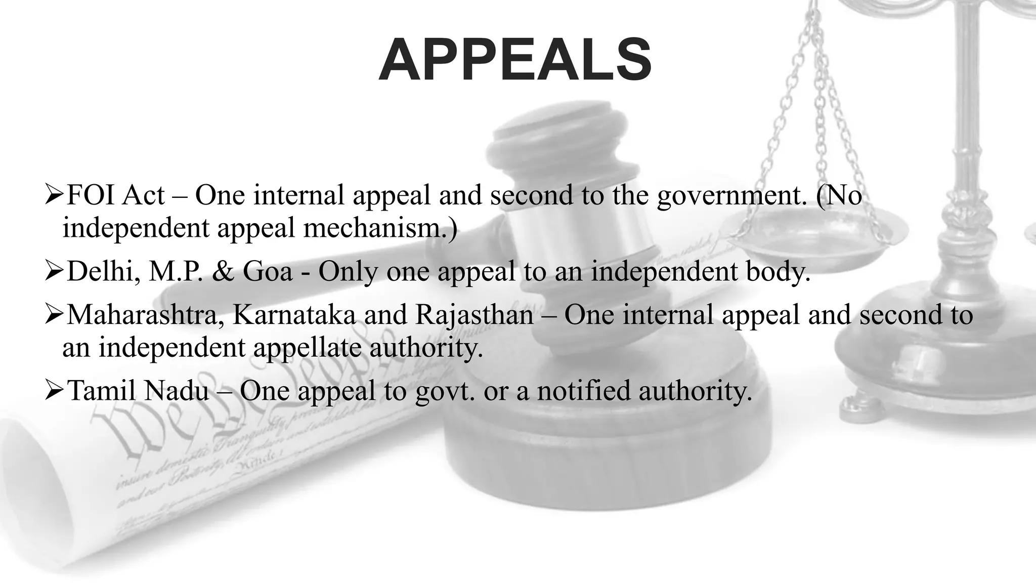 APPEALS
FOI Act – One internal appeal and second to the government. (No
independent appeal mechanism.)
Delhi, M.P. & Goa - Only one appeal to an independent body.
Maharashtra, Karnataka and Rajasthan – One internal appeal and second to
an independent appellate authority.
Tamil Nadu – One appeal to govt. or a notified authority.
 