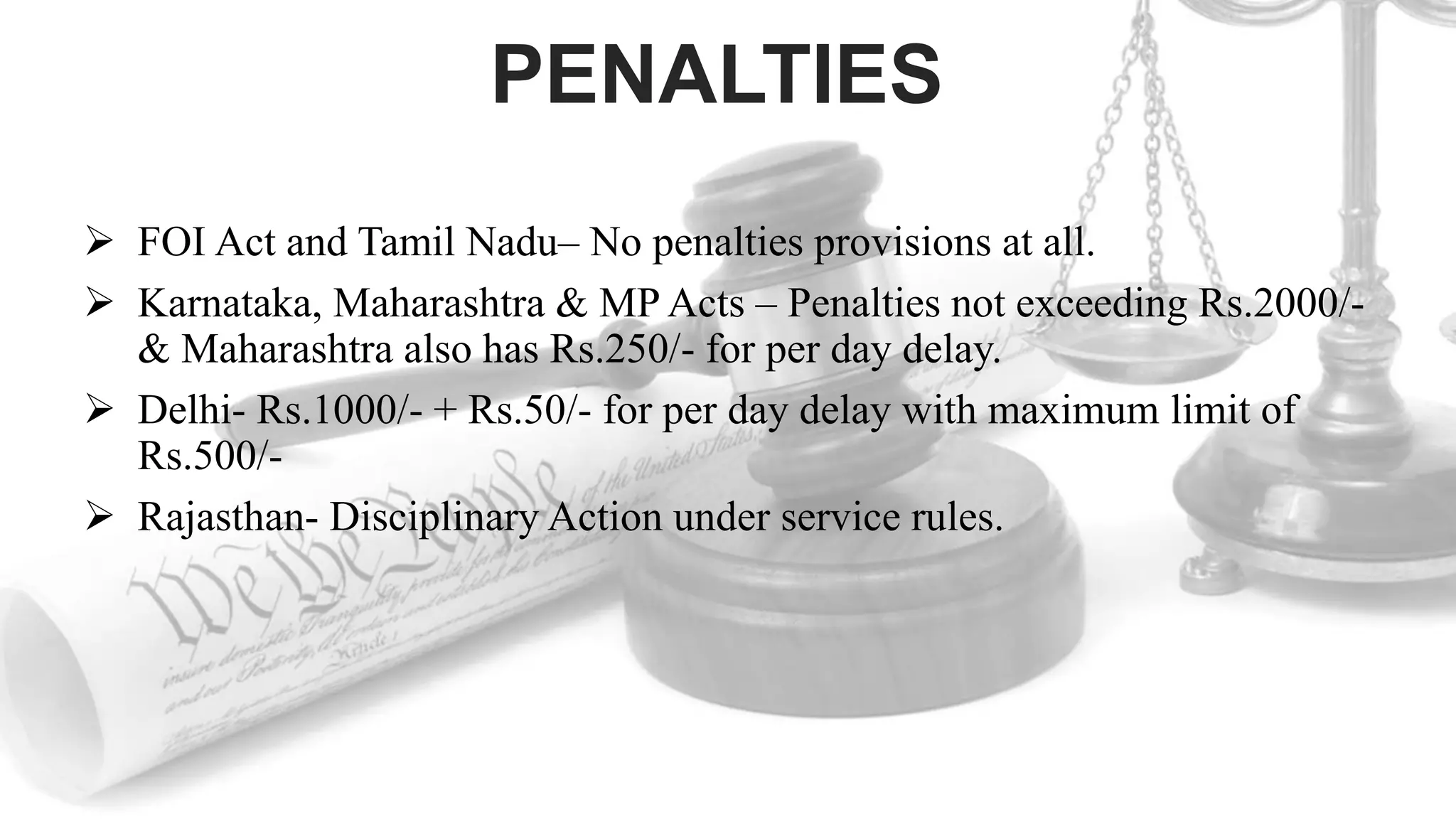 PENALTIES
 FOI Act and Tamil Nadu– No penalties provisions at all.
 Karnataka, Maharashtra & MP Acts – Penalties not exceeding Rs.2000/-
& Maharashtra also has Rs.250/- for per day delay.
 Delhi- Rs.1000/- + Rs.50/- for per day delay with maximum limit of
Rs.500/-
 Rajasthan- Disciplinary Action under service rules.
 