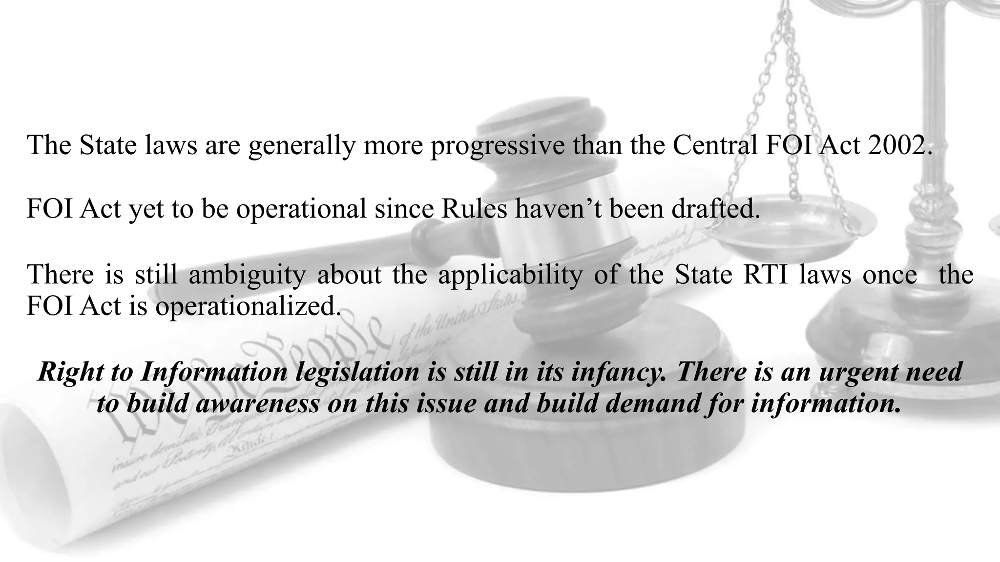The State laws are generally more progressive than the Central FOI Act 2002.
FOI Act yet to be operational since Rules haven’t been drafted.
There is still ambiguity about the applicability of the State RTI laws once the
FOI Act is operationalized.
Right to Information legislation is still in its infancy. There is an urgent need
to build awareness on this issue and build demand for information.
 