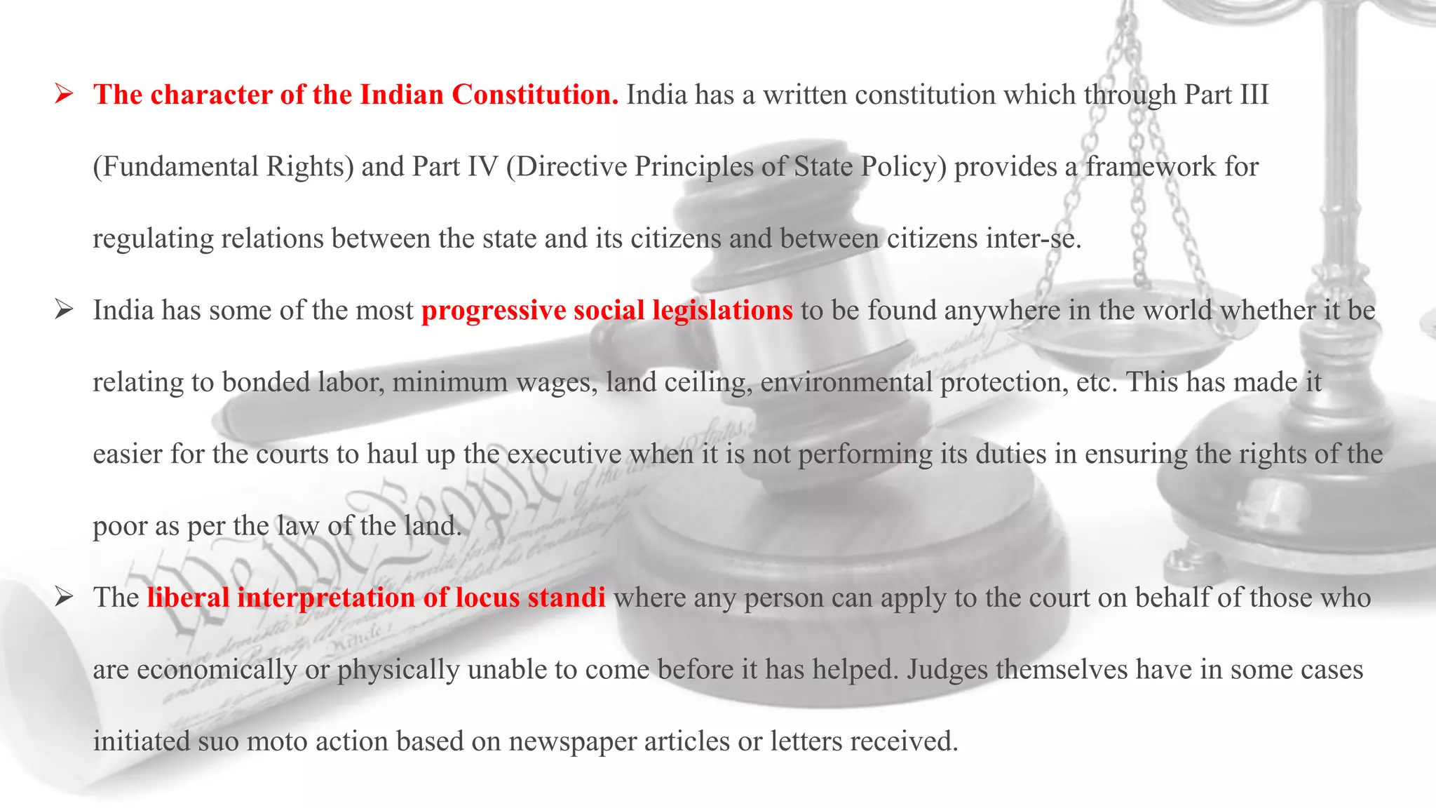  The character of the Indian Constitution. India has a written constitution which through Part III
(Fundamental Rights) and Part IV (Directive Principles of State Policy) provides a framework for
regulating relations between the state and its citizens and between citizens inter-se.
 India has some of the most progressive social legislations to be found anywhere in the world whether it be
relating to bonded labor, minimum wages, land ceiling, environmental protection, etc. This has made it
easier for the courts to haul up the executive when it is not performing its duties in ensuring the rights of the
poor as per the law of the land.
 The liberal interpretation of locus standi where any person can apply to the court on behalf of those who
are economically or physically unable to come before it has helped. Judges themselves have in some cases
initiated suo moto action based on newspaper articles or letters received.
 