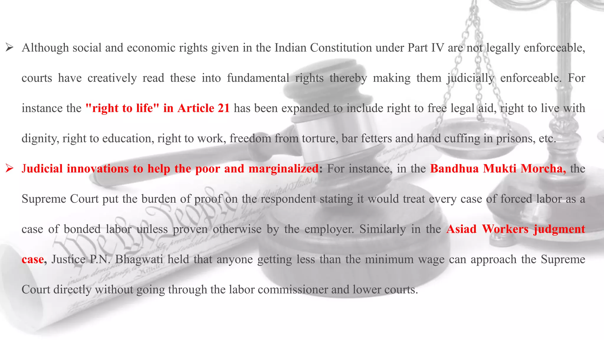  Although social and economic rights given in the Indian Constitution under Part IV are not legally enforceable,
courts have creatively read these into fundamental rights thereby making them judicially enforceable. For
instance the "right to life" in Article 21 has been expanded to include right to free legal aid, right to live with
dignity, right to education, right to work, freedom from torture, bar fetters and hand cuffing in prisons, etc.
 Judicial innovations to help the poor and marginalized: For instance, in the Bandhua Mukti Morcha, the
Supreme Court put the burden of proof on the respondent stating it would treat every case of forced labor as a
case of bonded labor unless proven otherwise by the employer. Similarly in the Asiad Workers judgment
case, Justice P.N. Bhagwati held that anyone getting less than the minimum wage can approach the Supreme
Court directly without going through the labor commissioner and lower courts.
 