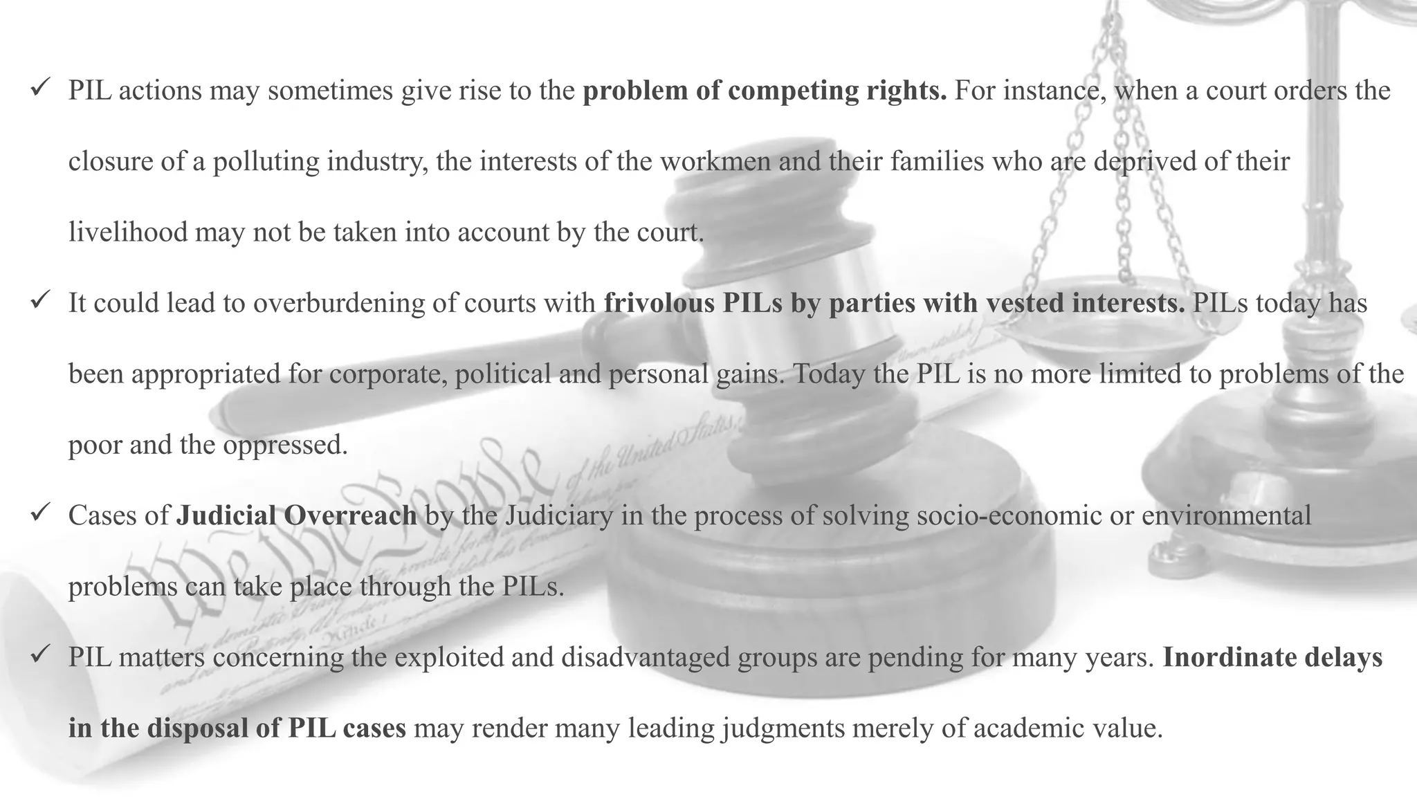  PIL actions may sometimes give rise to the problem of competing rights. For instance, when a court orders the
closure of a polluting industry, the interests of the workmen and their families who are deprived of their
livelihood may not be taken into account by the court.
 It could lead to overburdening of courts with frivolous PILs by parties with vested interests. PILs today has
been appropriated for corporate, political and personal gains. Today the PIL is no more limited to problems of the
poor and the oppressed.
 Cases of Judicial Overreach by the Judiciary in the process of solving socio-economic or environmental
problems can take place through the PILs.
 PIL matters concerning the exploited and disadvantaged groups are pending for many years. Inordinate delays
in the disposal of PIL cases may render many leading judgments merely of academic value.
 