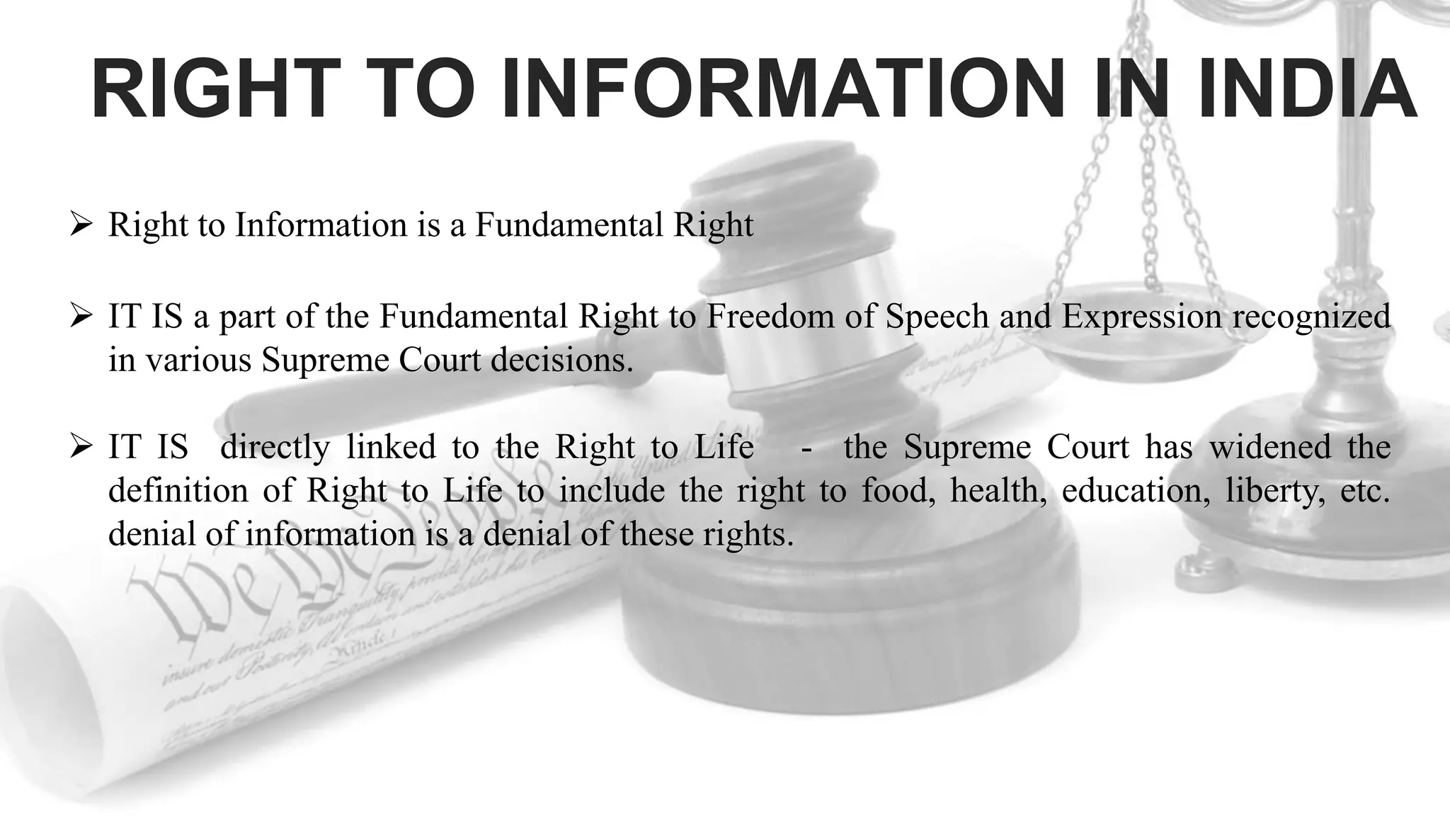 RIGHT TO INFORMATION IN INDIA
 Right to Information is a Fundamental Right
 IT IS a part of the Fundamental Right to Freedom of Speech and Expression recognized
in various Supreme Court decisions.
 IT IS directly linked to the Right to Life - the Supreme Court has widened the
definition of Right to Life to include the right to food, health, education, liberty, etc.
denial of information is a denial of these rights.
 