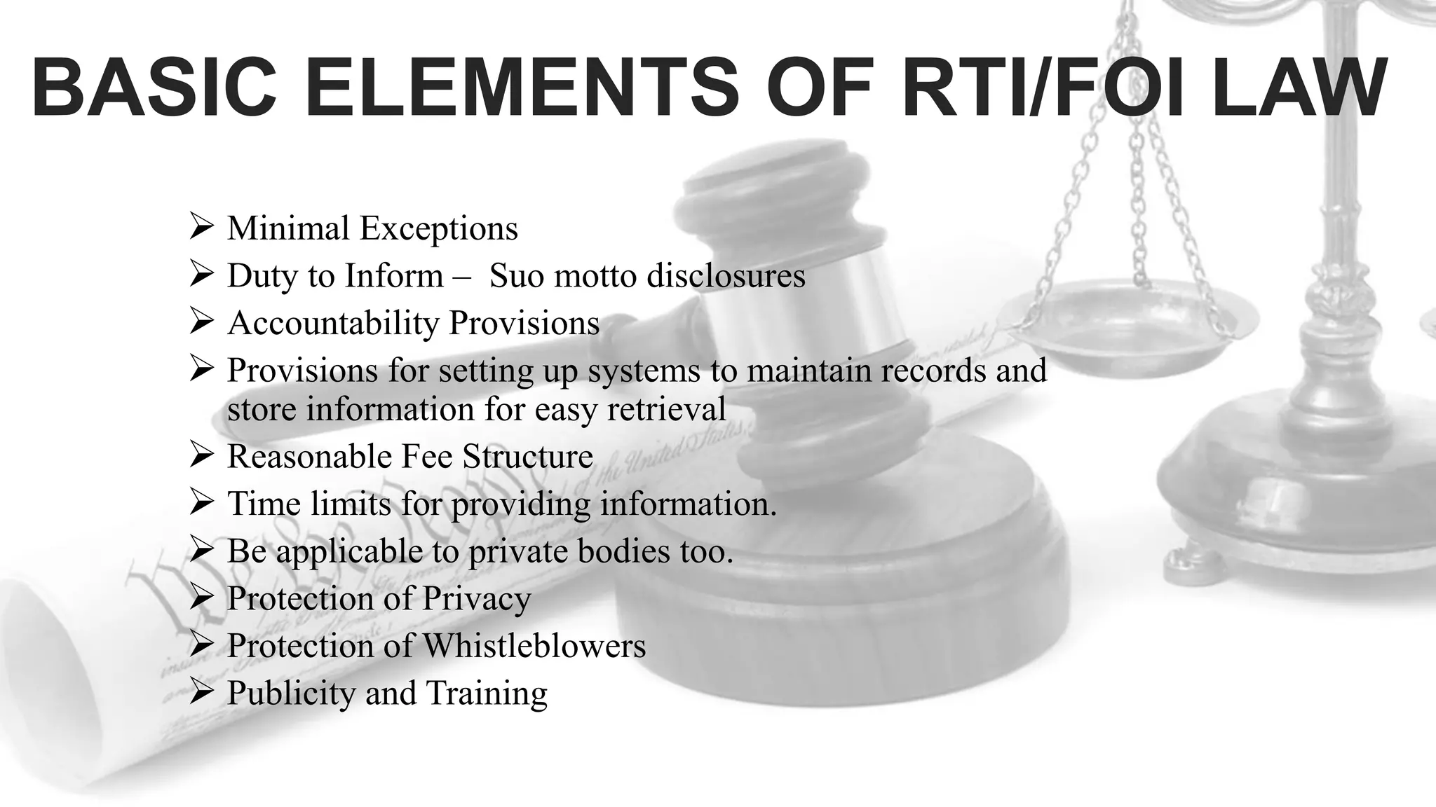 BASIC ELEMENTS OF RTI/FOI LAW
 Minimal Exceptions
 Duty to Inform – Suo motto disclosures
 Accountability Provisions
 Provisions for setting up systems to maintain records and
store information for easy retrieval
 Reasonable Fee Structure
 Time limits for providing information.
 Be applicable to private bodies too.
 Protection of Privacy
 Protection of Whistleblowers
 Publicity and Training
 