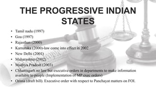THE PROGRESSIVE INDIAN
STATES
• Tamil nadu (1997)
• Goa (1997)
• Rajasthan (2000)
• Karnataka (2000)-law come into effect in 2002
• New Delhi (2001)
• Maharashtra (2002)
• Madhya Pradesh (2003)
• Chhattisgarh no law but executive orders in departments to make information
available to people (Implementation of MP exec orders)
• Orissa (draft bill). Executive order with respect to Panchayat matters on FOI.
 