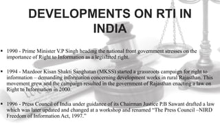 DEVELOPMENTS ON RTI IN
INDIA
 1990 - Prime Minister V.P Singh heading the national front government stresses on the
importance of Right to Information as a legislated right.
 1994 - Mazdoor Kisan Shakti Sanghatan (MKSS) started a grassroots campaign for right to
information – demanding information concerning development works in rural Rajasthan. This
movement grew and the campaign resulted in the government of Rajasthan enacting a law on
Right to Information in 2000.
 1996 - Press Council of India under guidance of its Chairman Justice P.B Sawant drafted a law
which was later updated and changed at a workshop and renamed “The Press Council –NIRD
Freedom of Information Act, 1997.”
 