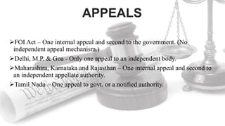 APPEALS
FOI Act – One internal appeal and second to the government. (No
independent appeal mechanism.)
Delhi, M.P. & Goa - Only one appeal to an independent body.
Maharashtra, Karnataka and Rajasthan – One internal appeal and second to
an independent appellate authority.
Tamil Nadu – One appeal to govt. or a notified authority.
 