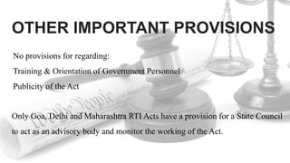 OTHER IMPORTANT PROVISIONS
Only Goa, Delhi and Maharashtra RTI Acts have a provision for a State Council
to act as an advisory body and monitor the working of the Act.
No provisions for regarding:
Training & Orientation of Government Personnel
Publicity of the Act
 