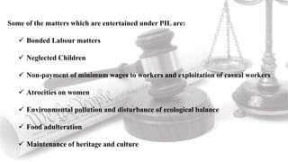 Some of the matters which are entertained under PIL are:
 Bonded Labour matters
 Neglected Children
 Non-payment of minimum wages to workers and exploitation of casual workers
 Atrocities on women
 Environmental pollution and disturbance of ecological balance
 Food adulteration
 Maintenance of heritage and culture
 