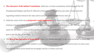  The character of the Indian Constitution. India has a written constitution which through Part III
(Fundamental Rights) and Part IV (Directive Principles of State Policy) provides a framework for
regulating relations between the state and its citizens and between citizens inter-se.
 India has some of the most progressive social legislations to be found anywhere in the world whether it be
relating to bonded labor, minimum wages, land ceiling, environmental protection, etc. This has made it
easier for the courts to haul up the executive when it is not performing its duties in ensuring the rights of the
poor as per the law of the land.
 The liberal interpretation of locus standi where any person can apply to the court on behalf of those who
are economically or physically unable to come before it has helped. Judges themselves have in some cases
initiated suo moto action based on newspaper articles or letters received.
 