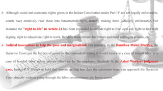  Although social and economic rights given in the Indian Constitution under Part IV are not legally enforceable,
courts have creatively read these into fundamental rights thereby making them judicially enforceable. For
instance the "right to life" in Article 21 has been expanded to include right to free legal aid, right to live with
dignity, right to education, right to work, freedom from torture, bar fetters and hand cuffing in prisons, etc.
 Judicial innovations to help the poor and marginalized: For instance, in the Bandhua Mukti Morcha, the
Supreme Court put the burden of proof on the respondent stating it would treat every case of forced labor as a
case of bonded labor unless proven otherwise by the employer. Similarly in the Asiad Workers judgment
case, Justice P.N. Bhagwati held that anyone getting less than the minimum wage can approach the Supreme
Court directly without going through the labor commissioner and lower courts.
 