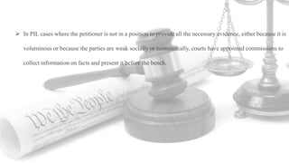  In PIL cases where the petitioner is not in a position to provide all the necessary evidence, either because it is
voluminous or because the parties are weak socially or economically, courts have appointed commissions to
collect information on facts and present it before the bench.
 