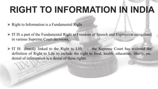 RIGHT TO INFORMATION IN INDIA
 Right to Information is a Fundamental Right
 IT IS a part of the Fundamental Right to Freedom of Speech and Expression recognized
in various Supreme Court decisions.
 IT IS directly linked to the Right to Life - the Supreme Court has widened the
definition of Right to Life to include the right to food, health, education, liberty, etc.
denial of information is a denial of these rights.
 