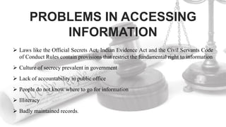 PROBLEMS IN ACCESSING
INFORMATION
 Laws like the Official Secrets Act, Indian Evidence Act and the Civil Servants Code
of Conduct Rules contain provisions that restrict the fundamental right to information
 Culture of secrecy prevalent in government
 Lack of accountability in public office
 People do not know where to go for information
 Illiteracy
 Badly maintained records.
 