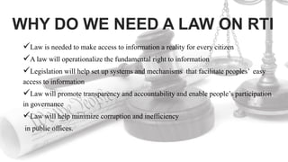 WHY DO WE NEED A LAW ON RTI
Law is needed to make access to information a reality for every citizen
A law will operationalize the fundamental right to information
Legislation will help set up systems and mechanisms that facilitate peoples’ easy
access to information
Law will promote transparency and accountability and enable people’s participation
in governance
Law will help minimize corruption and inefficiency
in public offices.
 