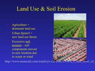 Land Use & Soil Erosion
• Agriculture =
dominant land use
• Urban Sprawl =
new land use threat
• Excessive soil
erosion – soil
components moved
to new location due
to water or wind
http://www.metacafe.com/watch/yt-x2CiDaUYr90/u_s_dust_bowl_of_
 