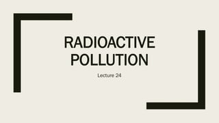 RADIOACTIVE
POLLUTION
Lecture 24
 