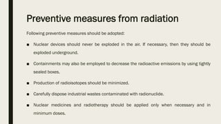 Preventive measures from radiation
Following preventive measures should be adopted:
■ Nuclear devices should never be exploded in the air. If necessary, then they should be
exploded underground.
■ Containments may also be employed to decrease the radioactive emissions by using tightly
sealed boxes.
■ Production of radioisotopes should be minimized.
■ Carefully dispose industrial wastes contaminated with radionuclide.
■ Nuclear medicines and radiotherapy should be applied only when necessary and in
minimum doses.
 