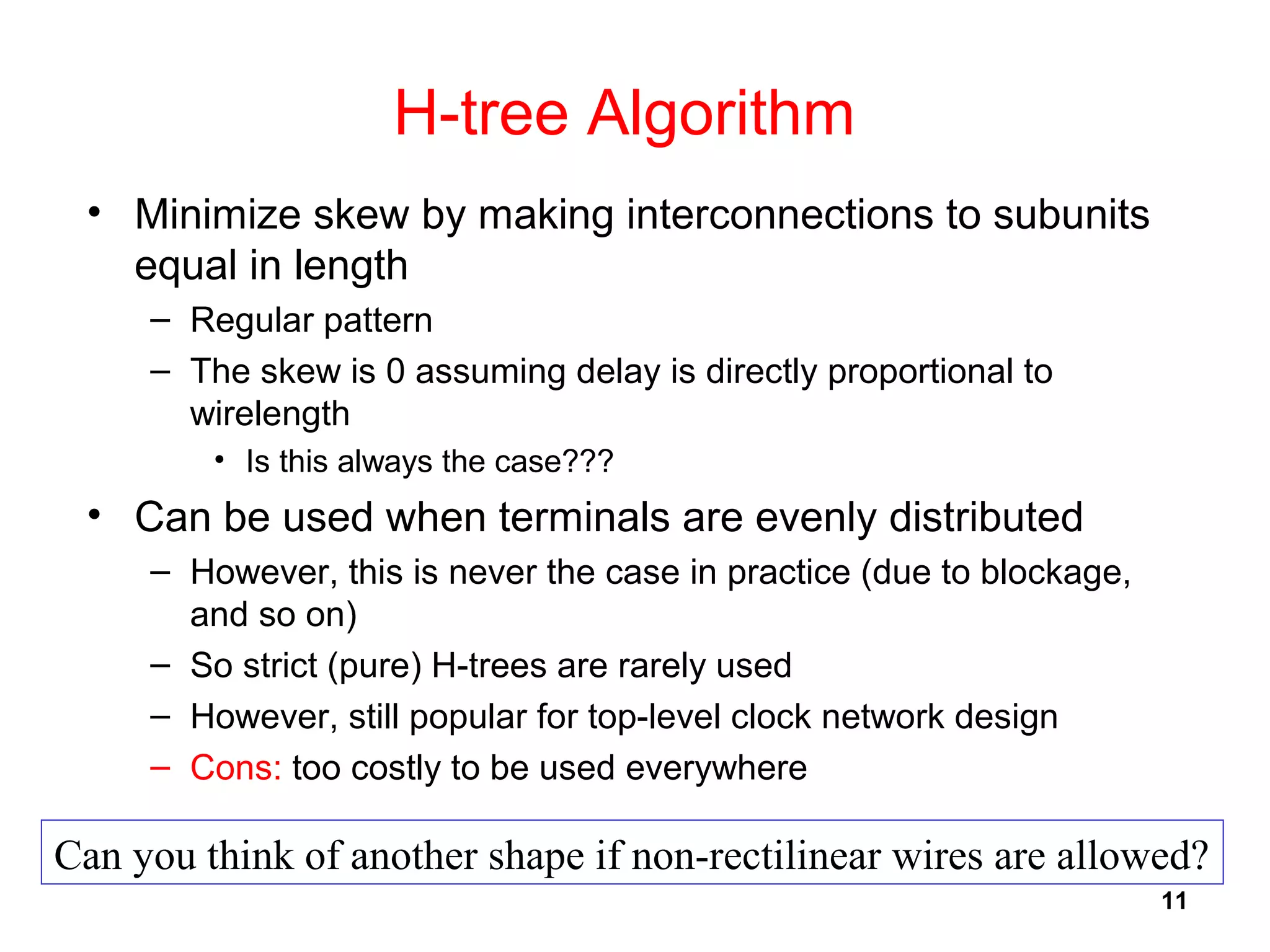 11
H-tree Algorithm
• Minimize skew by making interconnections to subunits
equal in length
– Regular pattern
– The skew is 0 assuming delay is directly proportional to
wirelength
• Is this always the case???
• Can be used when terminals are evenly distributed
– However, this is never the case in practice (due to blockage,
and so on)
– So strict (pure) H-trees are rarely used
– However, still popular for top-level clock network design
– Cons: too costly to be used everywhere
Can you think of another shape if non-rectilinear wires are allowed?
 