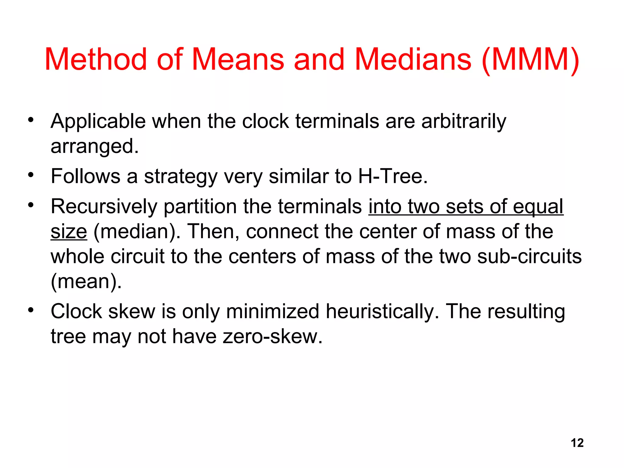 12
Method of Means and Medians (MMM)
• Applicable when the clock terminals are arbitrarily
arranged.
• Follows a strategy very similar to H-Tree.
• Recursively partition the terminals into two sets of equal
size (median). Then, connect the center of mass of the
whole circuit to the centers of mass of the two sub-circuits
(mean).
• Clock skew is only minimized heuristically. The resulting
tree may not have zero-skew.
 