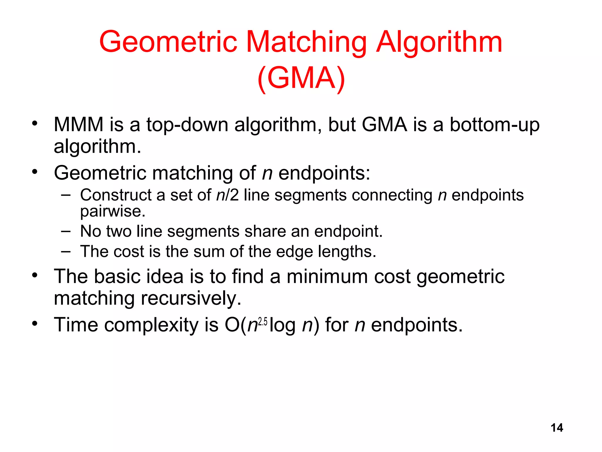 14
Geometric Matching Algorithm
(GMA)
• MMM is a top-down algorithm, but GMA is a bottom-up
algorithm.
• Geometric matching of n endpoints:
– Construct a set of n/2 line segments connecting n endpoints
pairwise.
– No two line segments share an endpoint.
– The cost is the sum of the edge lengths.
• The basic idea is to find a minimum cost geometric
matching recursively.
• Time complexity is O(n2.5
log n) for n endpoints.
 