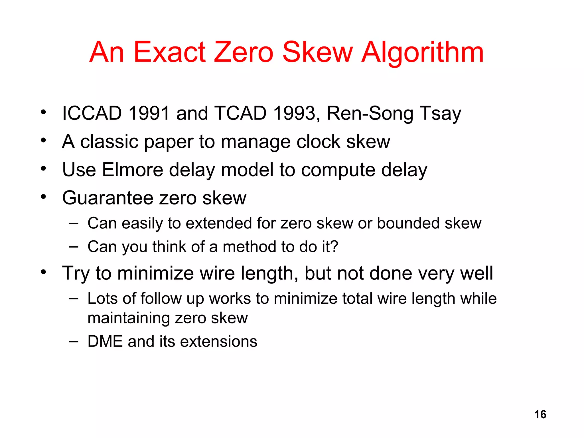 16
An Exact Zero Skew Algorithm
• ICCAD 1991 and TCAD 1993, Ren-Song Tsay
• A classic paper to manage clock skew
• Use Elmore delay model to compute delay
• Guarantee zero skew
– Can easily to extended for zero skew or bounded skew
– Can you think of a method to do it?
• Try to minimize wire length, but not done very well
– Lots of follow up works to minimize total wire length while
maintaining zero skew
– DME and its extensions
 