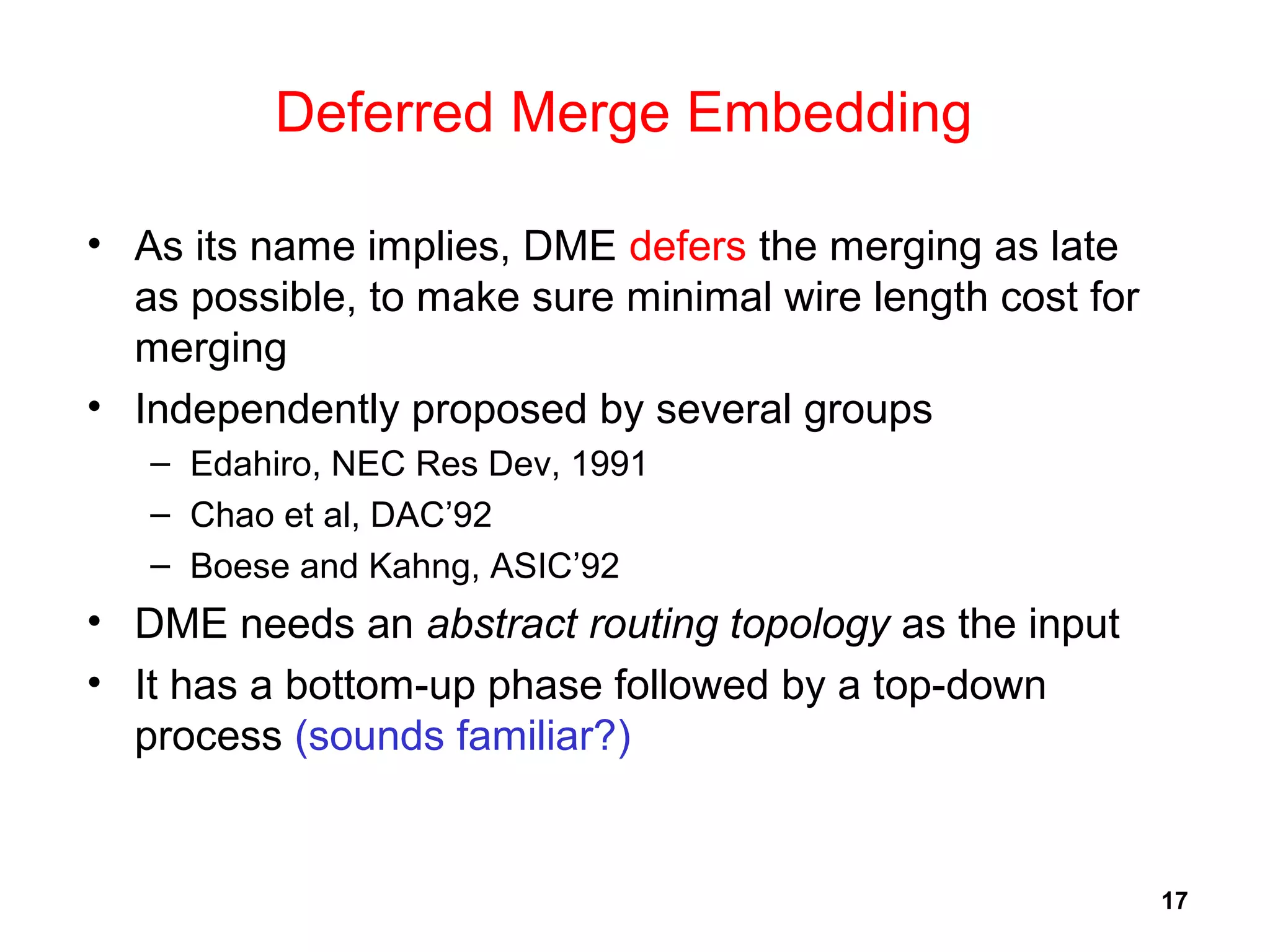17
Deferred Merge Embedding
• As its name implies, DME defers the merging as late
as possible, to make sure minimal wire length cost for
merging
• Independently proposed by several groups
– Edahiro, NEC Res Dev, 1991
– Chao et al, DAC’92
– Boese and Kahng, ASIC’92
• DME needs an abstract routing topology as the input
• It has a bottom-up phase followed by a top-down
process (sounds familiar?)
 
