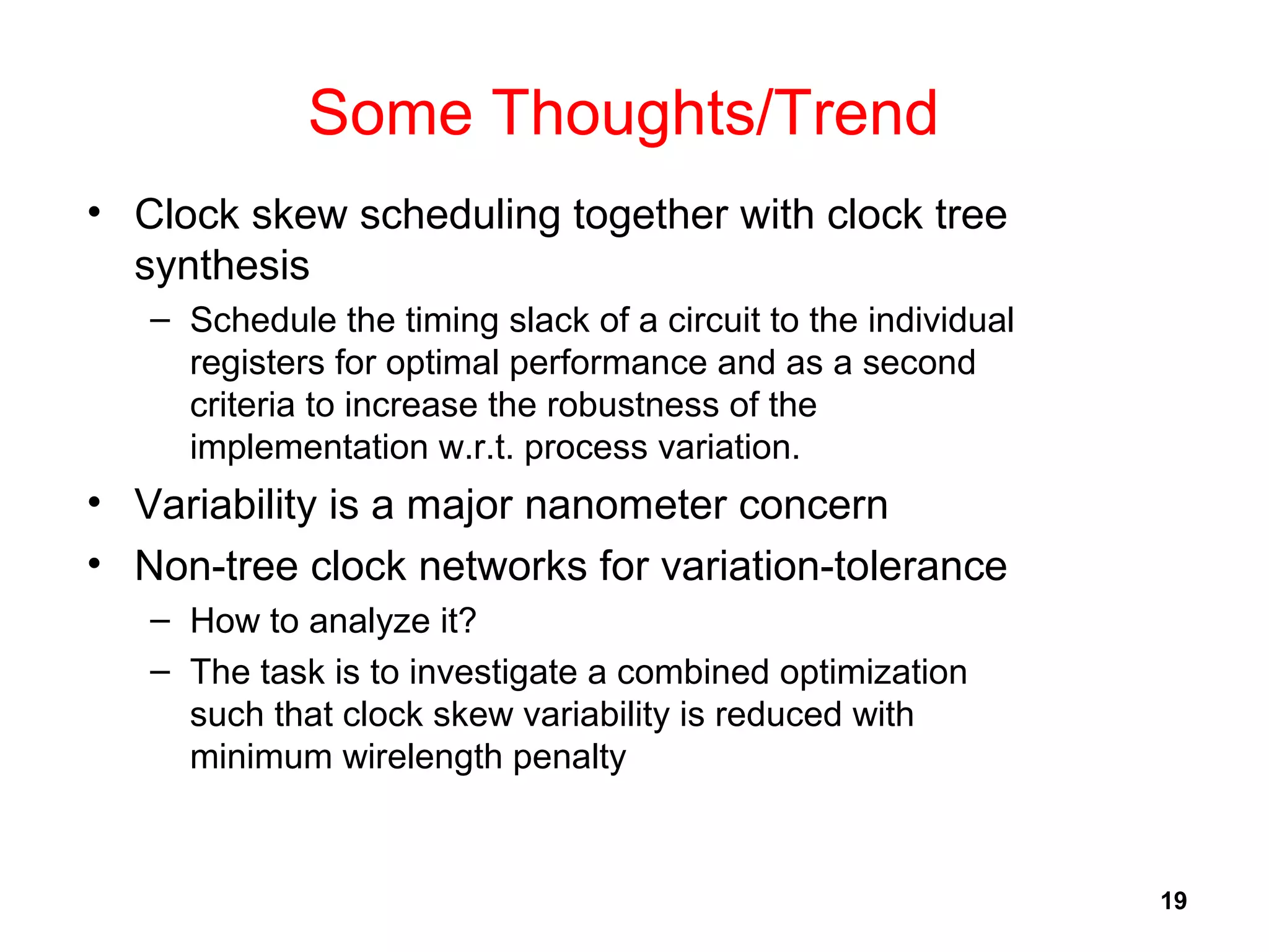 19
Some Thoughts/Trend
• Clock skew scheduling together with clock tree
synthesis
– Schedule the timing slack of a circuit to the individual
registers for optimal performance and as a second
criteria to increase the robustness of the
implementation w.r.t. process variation.
• Variability is a major nanometer concern
• Non-tree clock networks for variation-tolerance
– How to analyze it?
– The task is to investigate a combined optimization
such that clock skew variability is reduced with
minimum wirelength penalty
 
