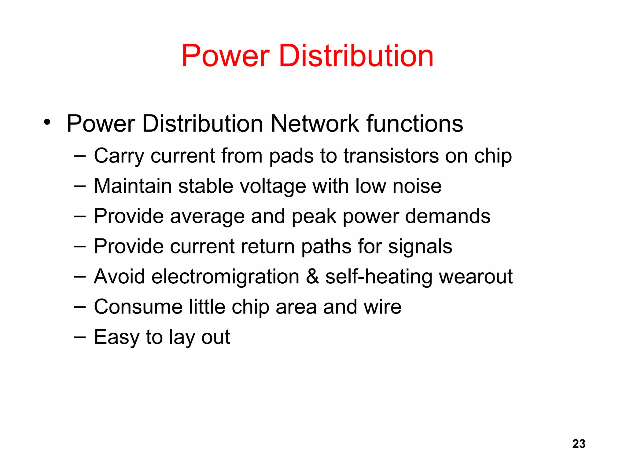 23
Power Distribution
• Power Distribution Network functions
– Carry current from pads to transistors on chip
– Maintain stable voltage with low noise
– Provide average and peak power demands
– Provide current return paths for signals
– Avoid electromigration & self-heating wearout
– Consume little chip area and wire
– Easy to lay out
 
