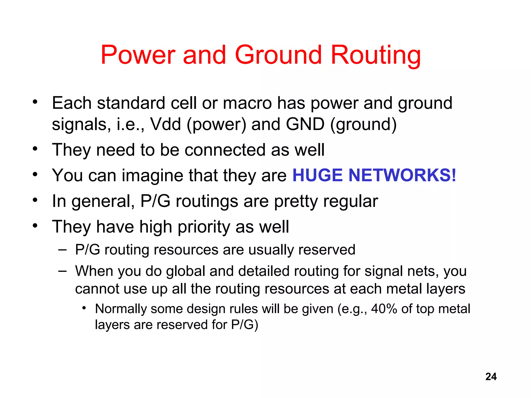 24
Power and Ground Routing
• Each standard cell or macro has power and ground
signals, i.e., Vdd (power) and GND (ground)
• They need to be connected as well
• You can imagine that they are HUGE NETWORKS!
• In general, P/G routings are pretty regular
• They have high priority as well
– P/G routing resources are usually reserved
– When you do global and detailed routing for signal nets, you
cannot use up all the routing resources at each metal layers
• Normally some design rules will be given (e.g., 40% of top metal
layers are reserved for P/G)
 