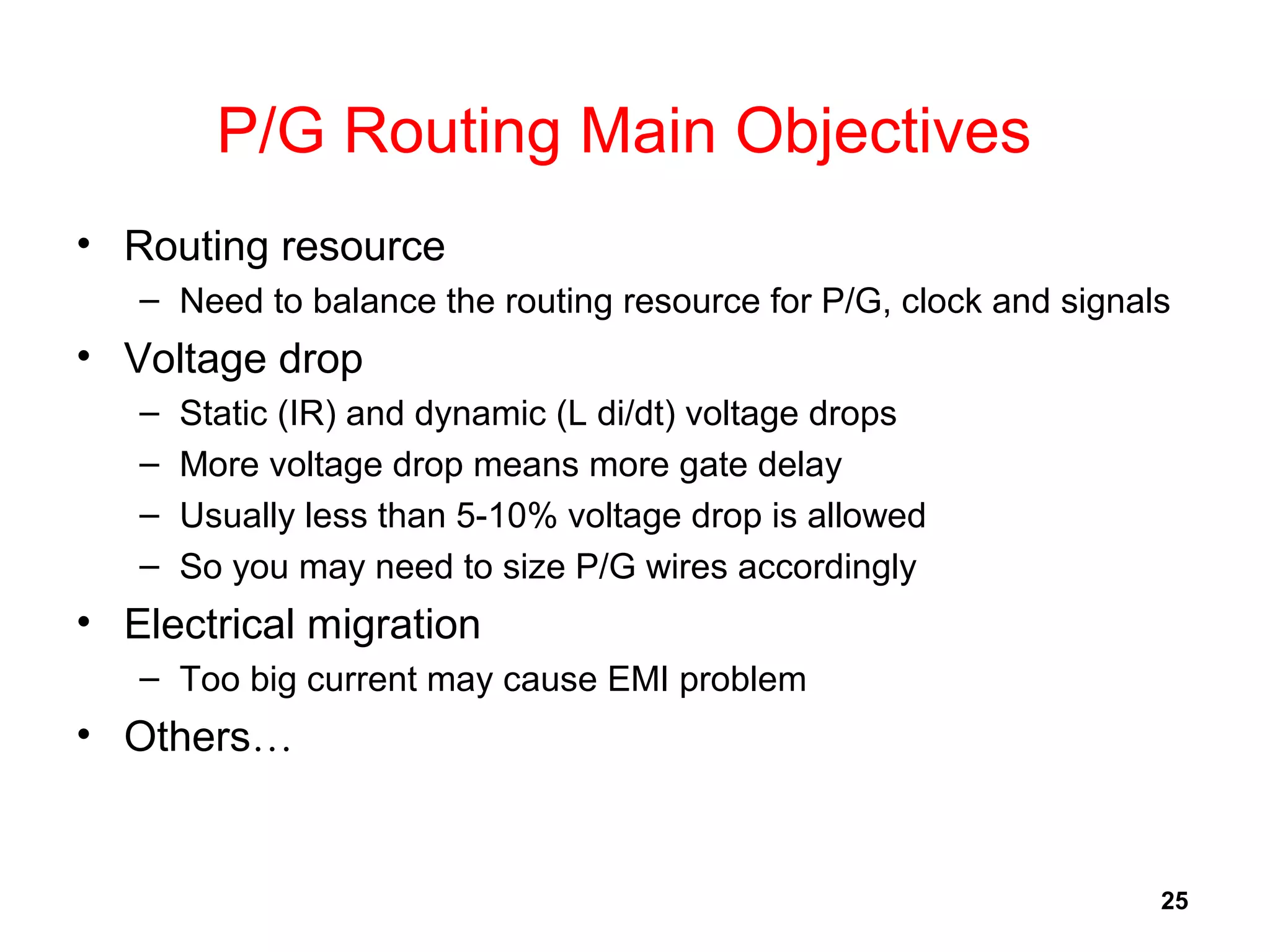 25
P/G Routing Main Objectives
• Routing resource
– Need to balance the routing resource for P/G, clock and signals
• Voltage drop
– Static (IR) and dynamic (L di/dt) voltage drops
– More voltage drop means more gate delay
– Usually less than 5-10% voltage drop is allowed
– So you may need to size P/G wires accordingly
• Electrical migration
– Too big current may cause EMI problem
• Others…
 
