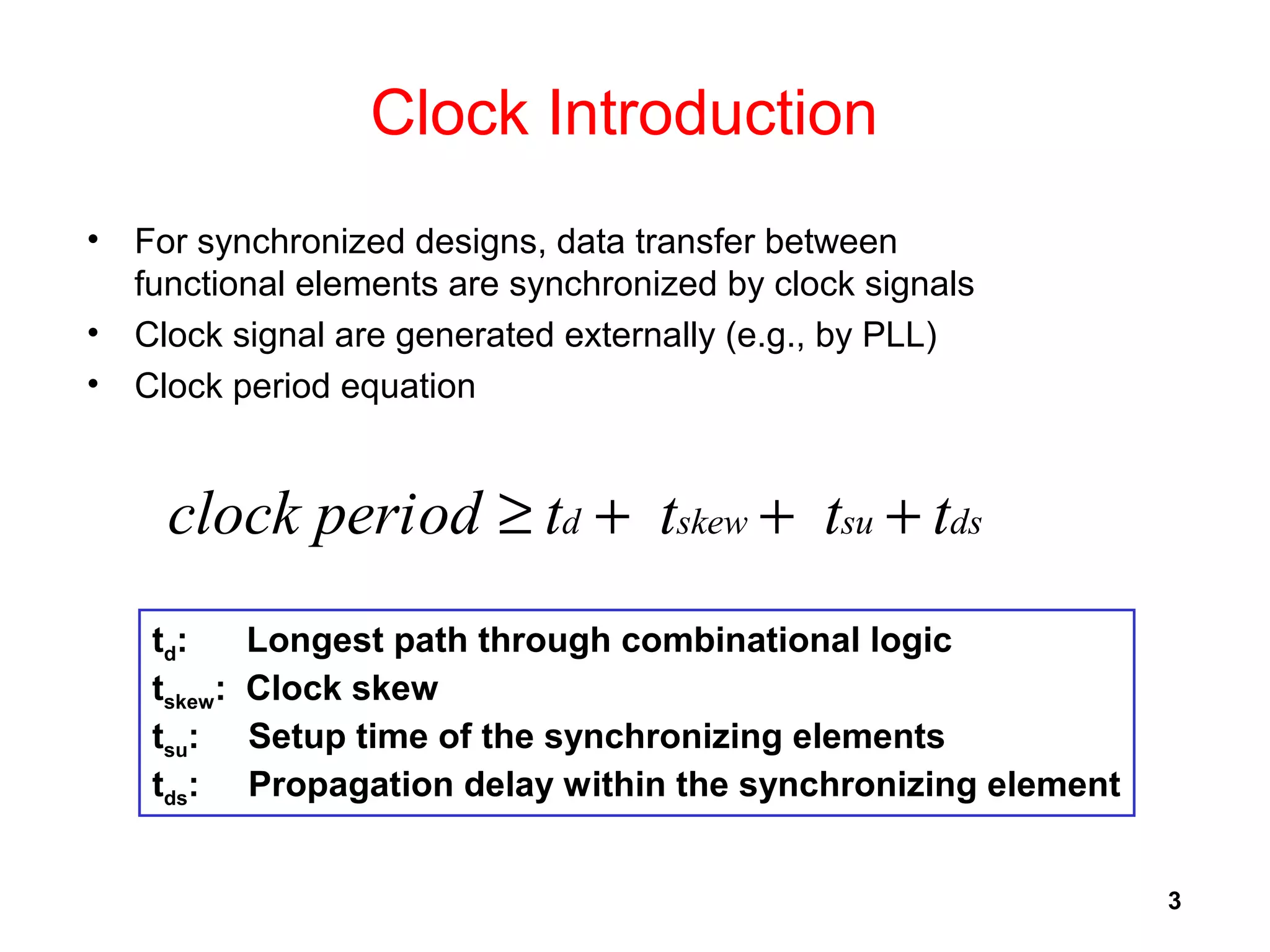 3
Clock Introduction
• For synchronized designs, data transfer between
functional elements are synchronized by clock signals
• Clock signal are generated externally (e.g., by PLL)
• Clock period equation
dssuskewd ttttodclock peri +++≥
td: Longest path through combinational logic
tskew: Clock skew
tsu: Setup time of the synchronizing elements
tds: Propagation delay within the synchronizing element
 