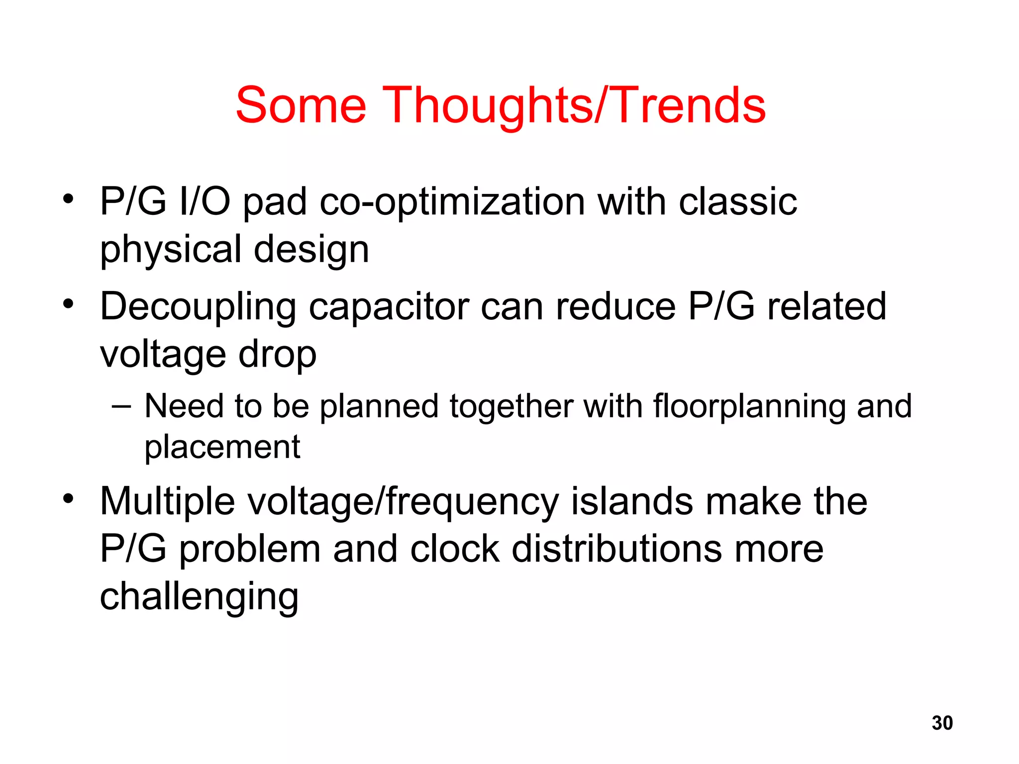 30
Some Thoughts/Trends
• P/G I/O pad co-optimization with classic
physical design
• Decoupling capacitor can reduce P/G related
voltage drop
– Need to be planned together with floorplanning and
placement
• Multiple voltage/frequency islands make the
P/G problem and clock distributions more
challenging
 