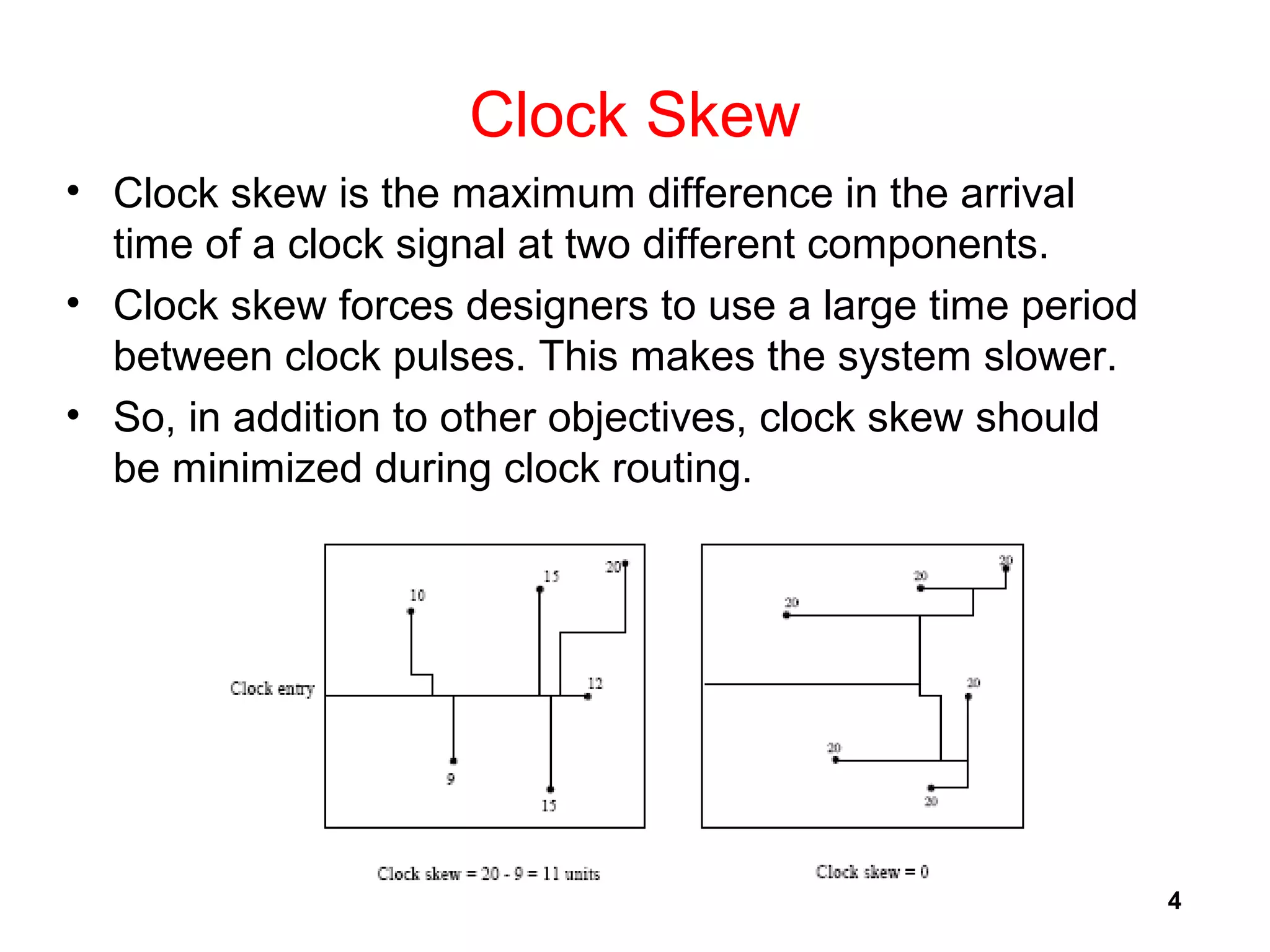 4
Clock Skew
• Clock skew is the maximum difference in the arrival
time of a clock signal at two different components.
• Clock skew forces designers to use a large time period
between clock pulses. This makes the system slower.
• So, in addition to other objectives, clock skew should
be minimized during clock routing.
 
