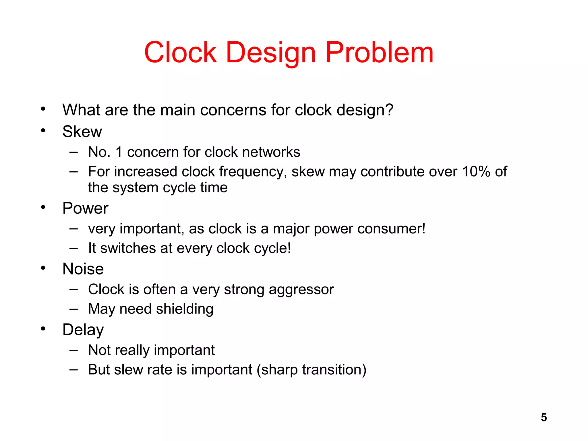 5
Clock Design Problem
• What are the main concerns for clock design?
• Skew
– No. 1 concern for clock networks
– For increased clock frequency, skew may contribute over 10% of
the system cycle time
• Power
– very important, as clock is a major power consumer!
– It switches at every clock cycle!
• Noise
– Clock is often a very strong aggressor
– May need shielding
• Delay
– Not really important
– But slew rate is important (sharp transition)
 
