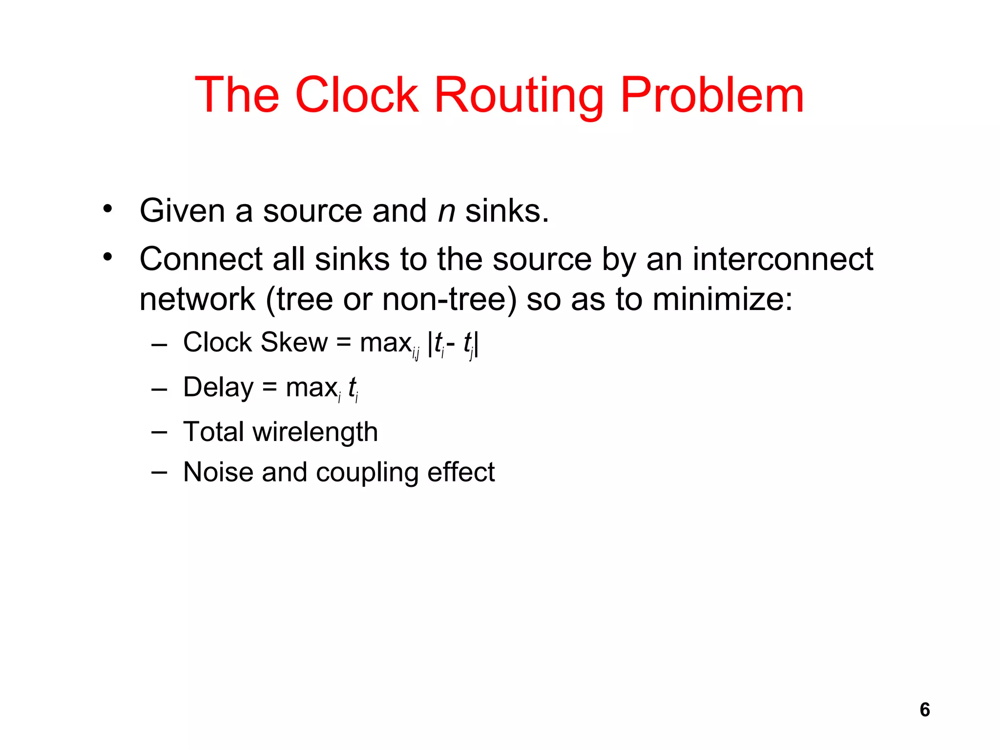 6
The Clock Routing Problem
• Given a source and n sinks.
• Connect all sinks to the source by an interconnect
network (tree or non-tree) so as to minimize:
– Clock Skew = maxi,j |ti - tj|
– Delay = maxi ti
– Total wirelength
– Noise and coupling effect
 