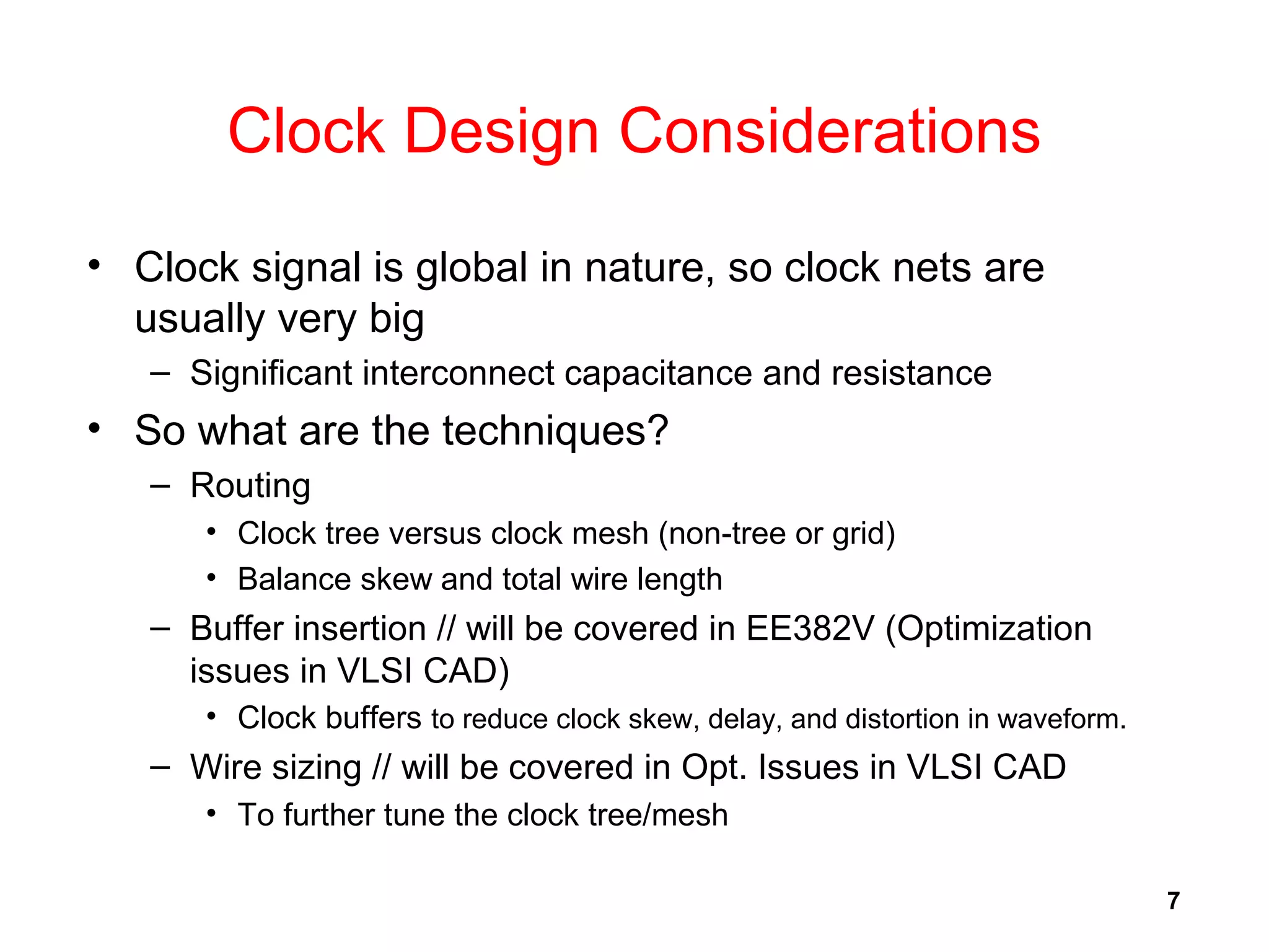 7
Clock Design Considerations
• Clock signal is global in nature, so clock nets are
usually very big
– Significant interconnect capacitance and resistance
• So what are the techniques?
– Routing
• Clock tree versus clock mesh (non-tree or grid)
• Balance skew and total wire length
– Buffer insertion // will be covered in EE382V (Optimization
issues in VLSI CAD)
• Clock buffers to reduce clock skew, delay, and distortion in waveform.
– Wire sizing // will be covered in Opt. Issues in VLSI CAD
• To further tune the clock tree/mesh
 