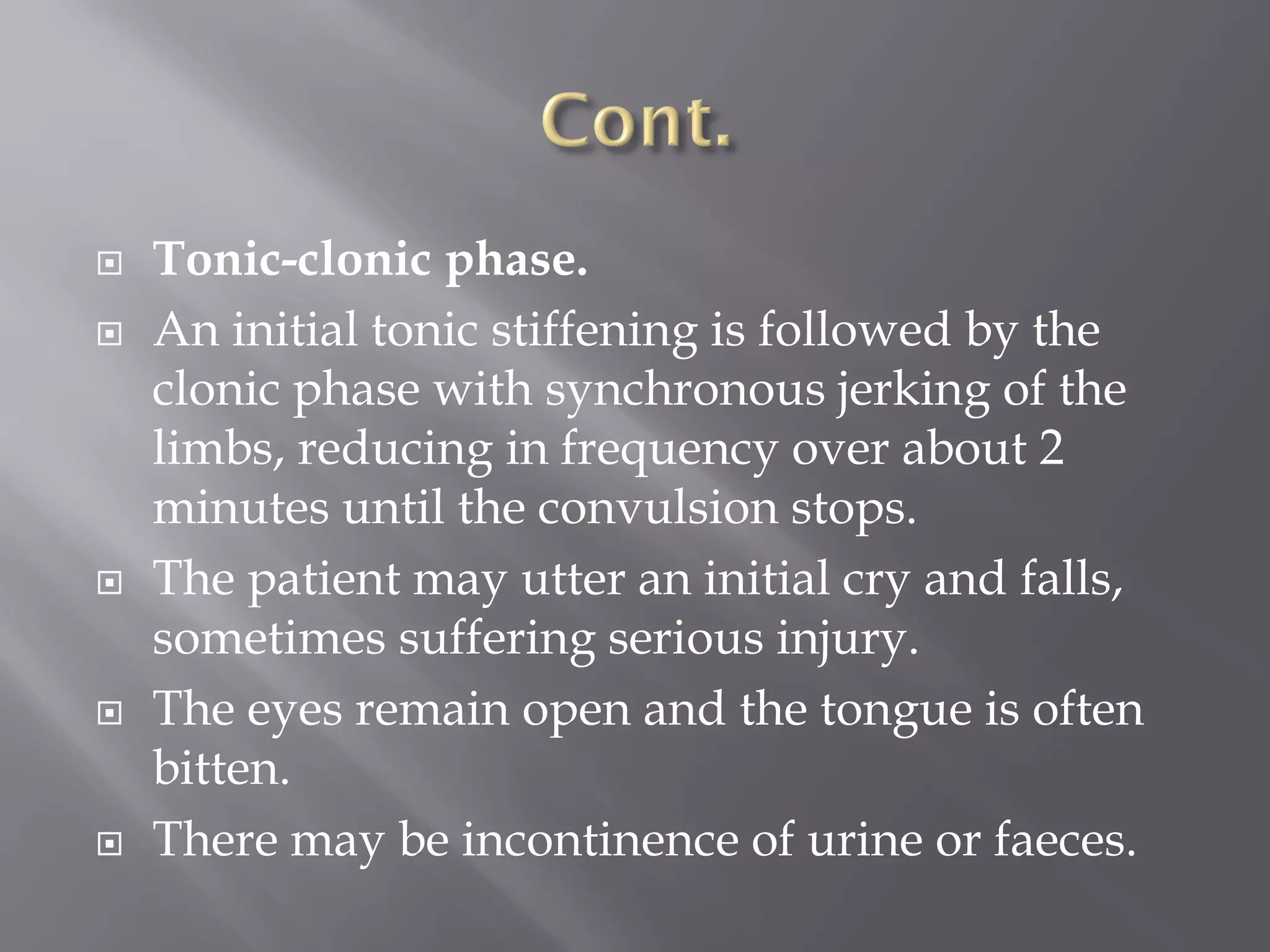  Tonic-clonic phase.
 An initial tonic stiffening is followed by the
clonic phase with synchronous jerking of the
limbs, reducing in frequency over about 2
minutes until the convulsion stops.
 The patient may utter an initial cry and falls,
sometimes suffering serious injury.
 The eyes remain open and the tongue is often
bitten.
 There may be incontinence of urine or faeces.
 