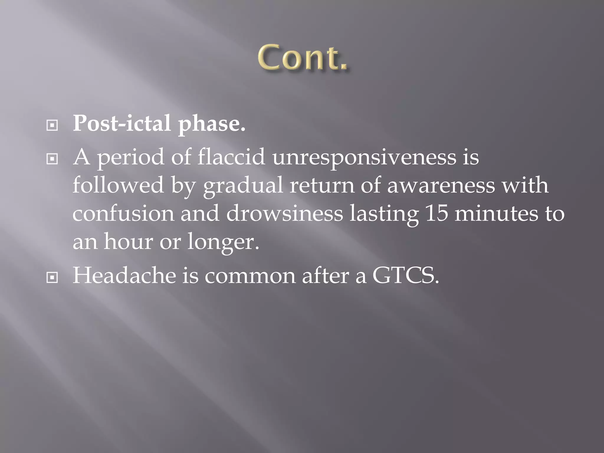  Post-ictal phase.
 A period of flaccid unresponsiveness is
followed by gradual return of awareness with
confusion and drowsiness lasting 15 minutes to
an hour or longer.
 Headache is common after a GTCS.
 