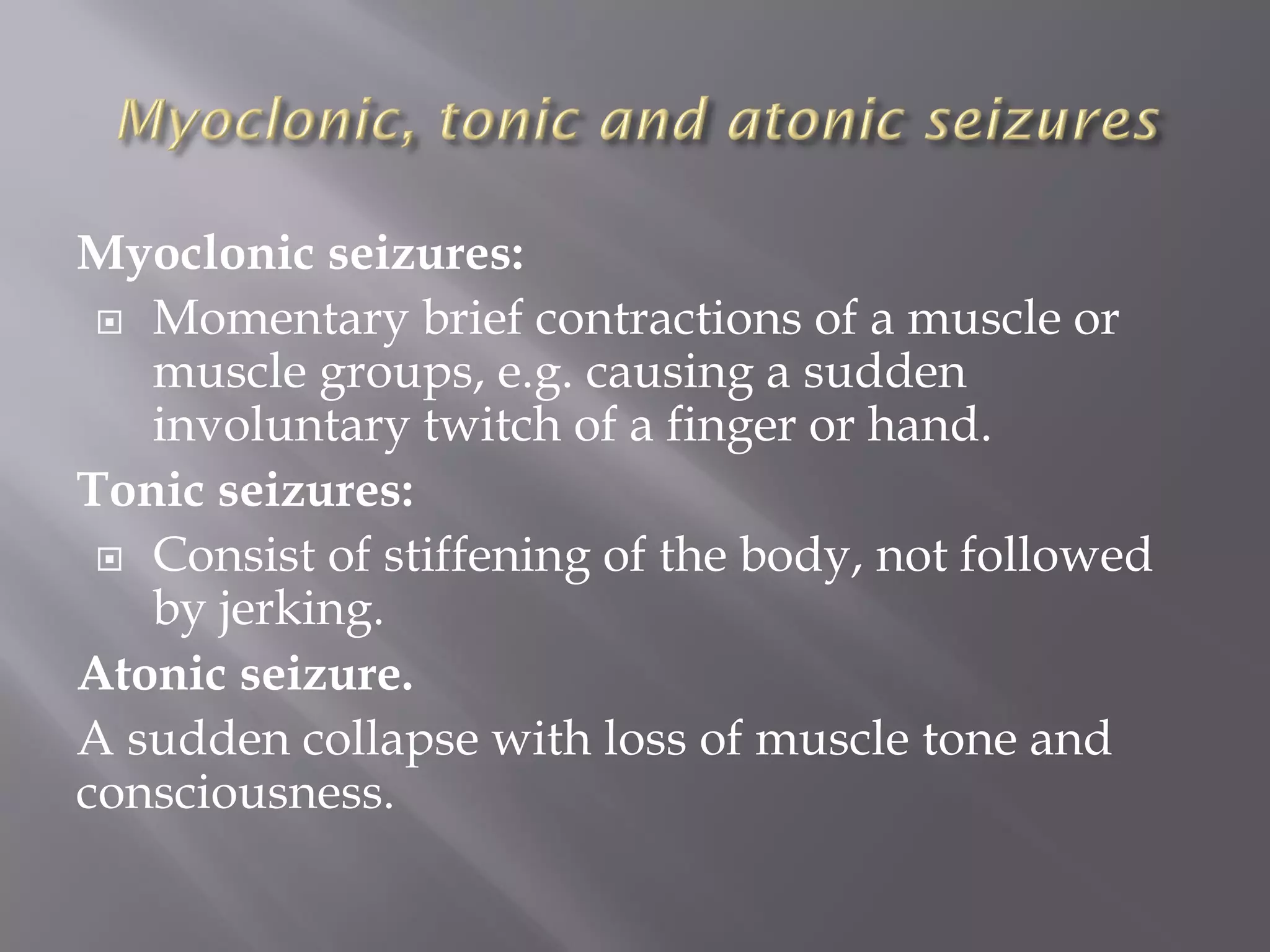 Myoclonic seizures:
 Momentary brief contractions of a muscle or
muscle groups, e.g. causing a sudden
involuntary twitch of a finger or hand.
Tonic seizures:
 Consist of stiffening of the body, not followed
by jerking.
Atonic seizure.
A sudden collapse with loss of muscle tone and
consciousness.
 
