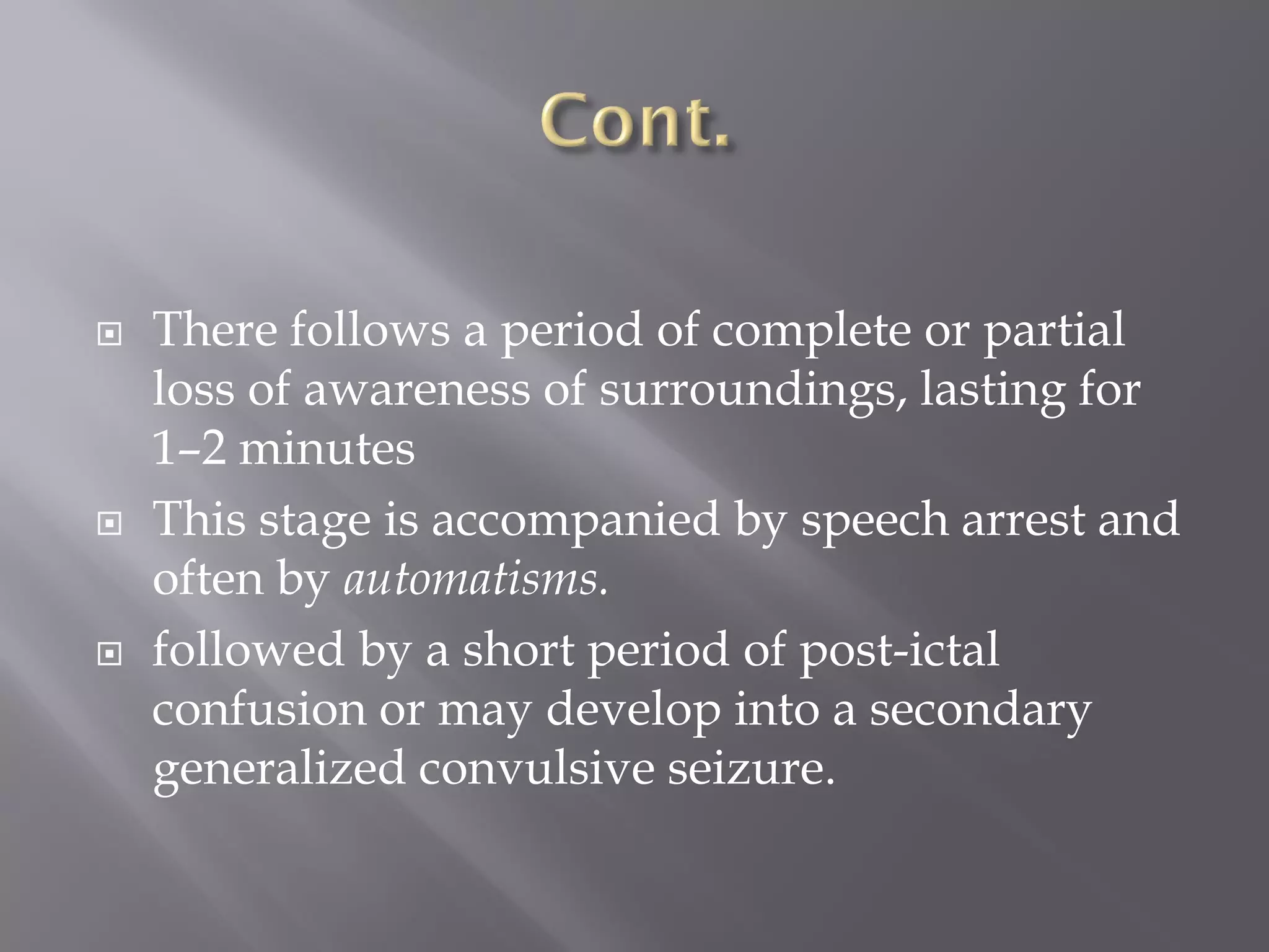  There follows a period of complete or partial
loss of awareness of surroundings, lasting for
1–2 minutes
 This stage is accompanied by speech arrest and
often by automatisms.
 followed by a short period of post-ictal
confusion or may develop into a secondary
generalized convulsive seizure.
 