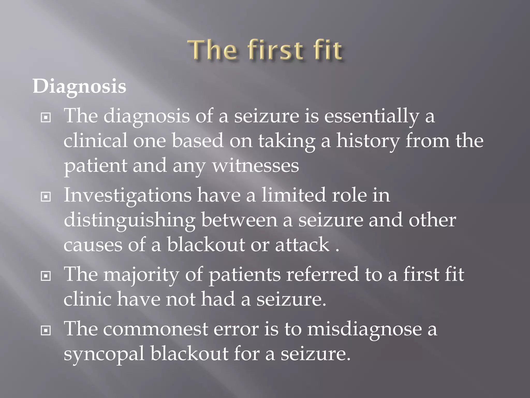 Diagnosis
 The diagnosis of a seizure is essentially a
clinical one based on taking a history from the
patient and any witnesses
 Investigations have a limited role in
distinguishing between a seizure and other
causes of a blackout or attack .
 The majority of patients referred to a first fit
clinic have not had a seizure.
 The commonest error is to misdiagnose a
syncopal blackout for a seizure.
 