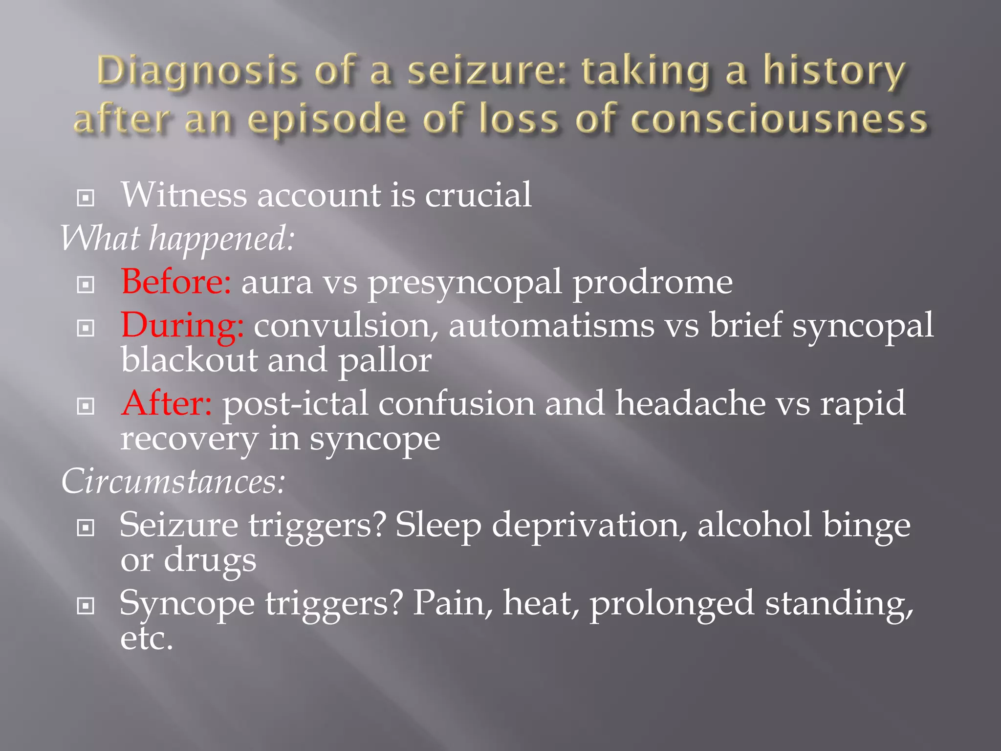  Witness account is crucial
What happened:
 Before: aura vs presyncopal prodrome
 During: convulsion, automatisms vs brief syncopal
blackout and pallor
 After: post-ictal confusion and headache vs rapid
recovery in syncope
Circumstances:
 Seizure triggers? Sleep deprivation, alcohol binge
or drugs
 Syncope triggers? Pain, heat, prolonged standing,
etc.
 
