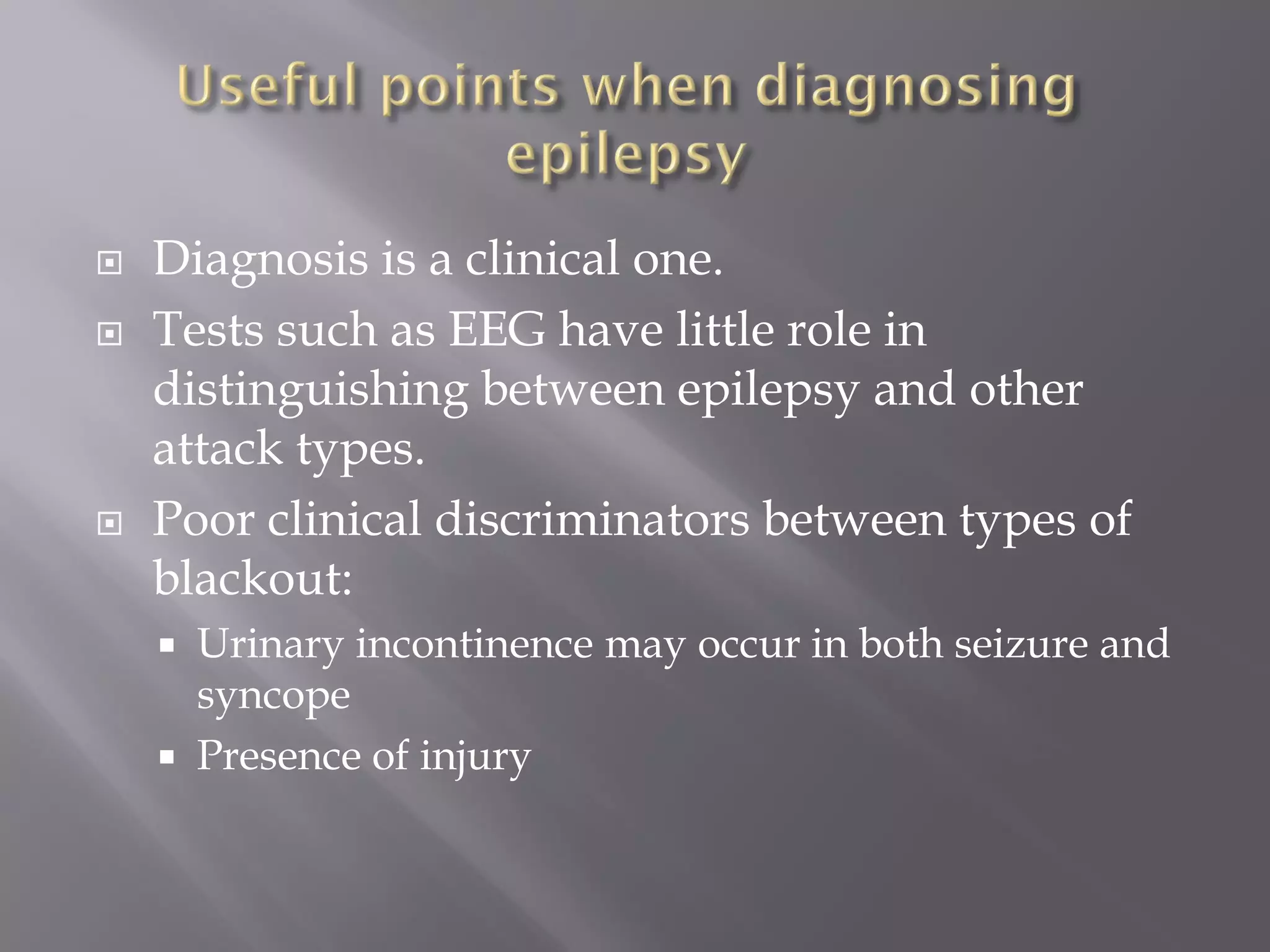  Diagnosis is a clinical one.
 Tests such as EEG have little role in
distinguishing between epilepsy and other
attack types.
 Poor clinical discriminators between types of
blackout:
 Urinary incontinence may occur in both seizure and
syncope
 Presence of injury
 