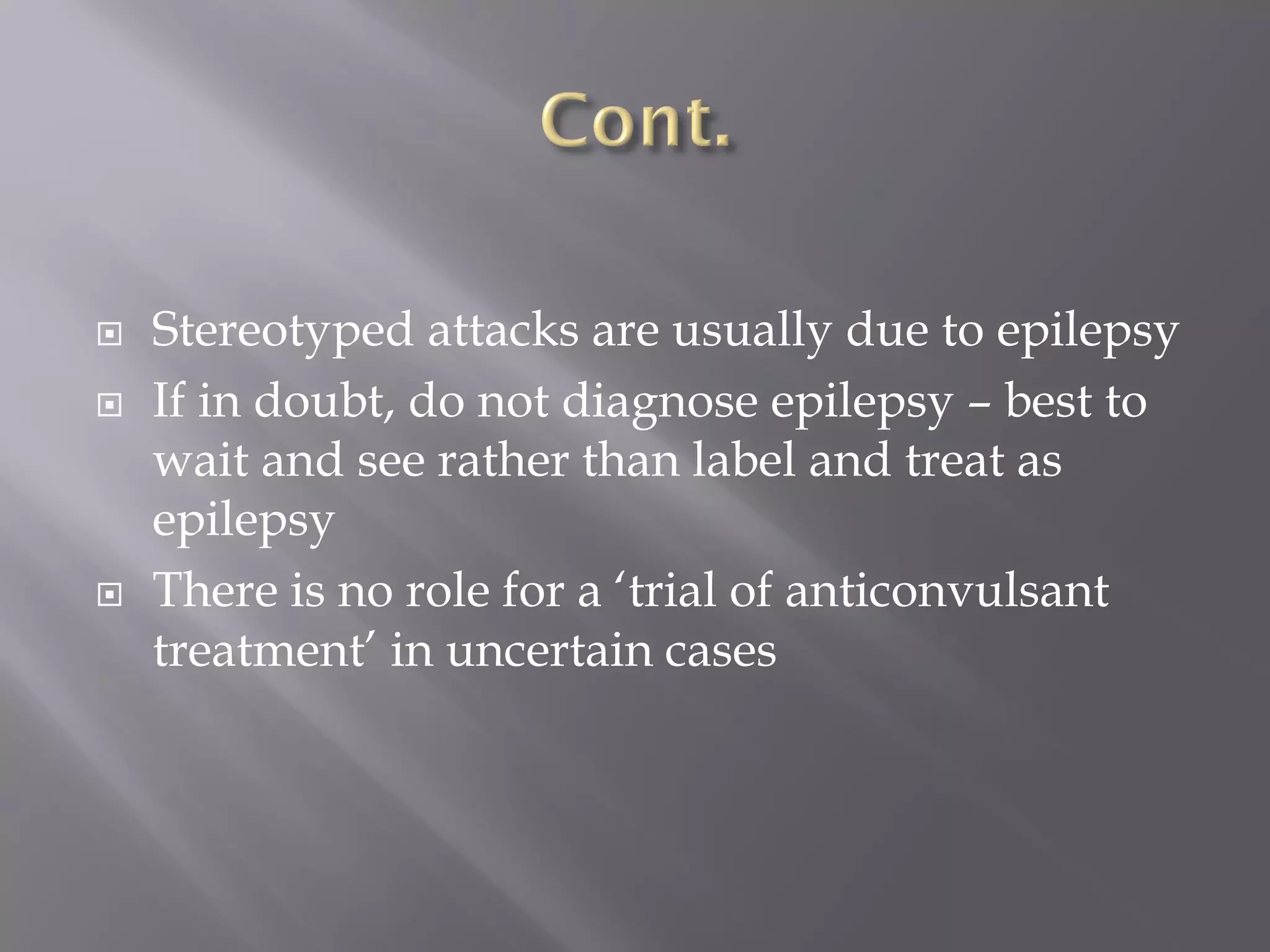  Stereotyped attacks are usually due to epilepsy
 If in doubt, do not diagnose epilepsy – best to
wait and see rather than label and treat as
epilepsy
 There is no role for a ‘trial of anticonvulsant
treatment’ in uncertain cases
 