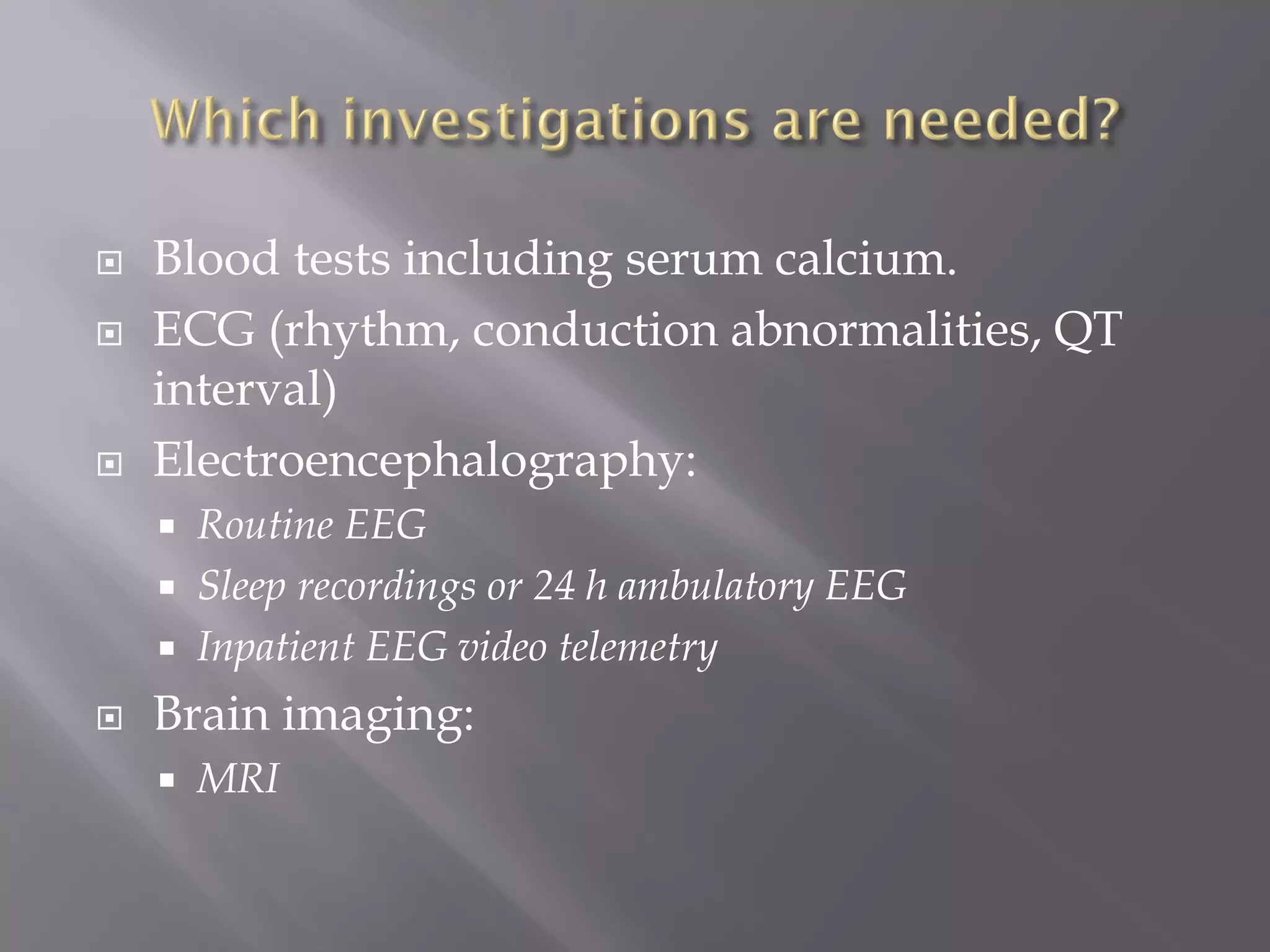  Blood tests including serum calcium.
 ECG (rhythm, conduction abnormalities, QT
interval)
 Electroencephalography:
 Routine EEG
 Sleep recordings or 24 h ambulatory EEG
 Inpatient EEG video telemetry
 Brain imaging:
 MRI
 